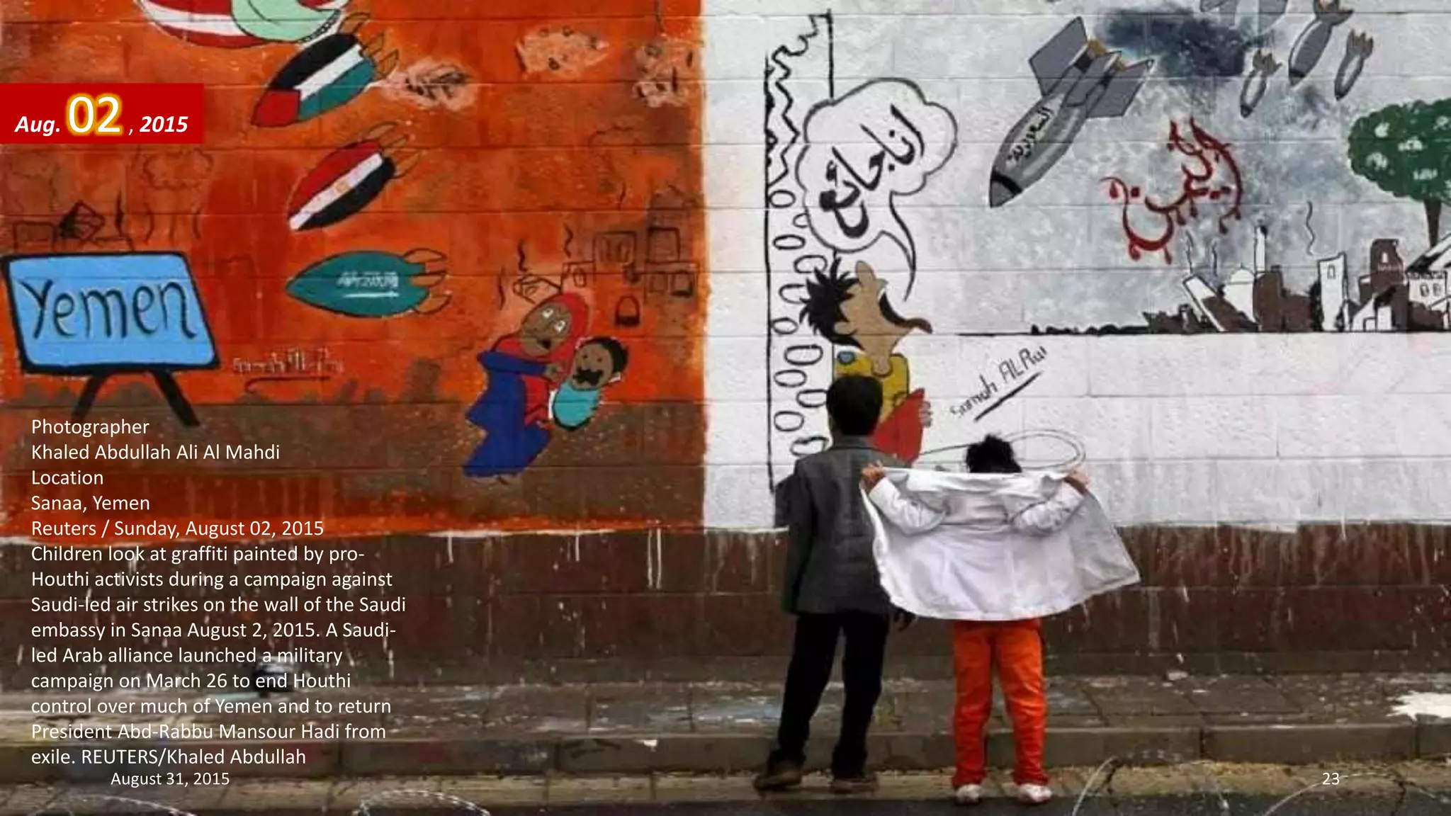 Photographer
Khaled Abdullah Ali Al Mahdi
Location
Sanaa, Yemen
Reuters / Sunday, August 02, 2015
Children look at graffiti painted by pro-
Houthi activists during a campaign against
Saudi-led air strikes on the wall of the Saudi
embassy in Sanaa August 2, 2015. A Saudi-
led Arab alliance launched a military
campaign on March 26 to end Houthi
control over much of Yemen and to return
President Abd-Rabbu Mansour Hadi from
exile. REUTERS/Khaled Abdullah
Aug. 02, 2015
August 31, 2015 23
 