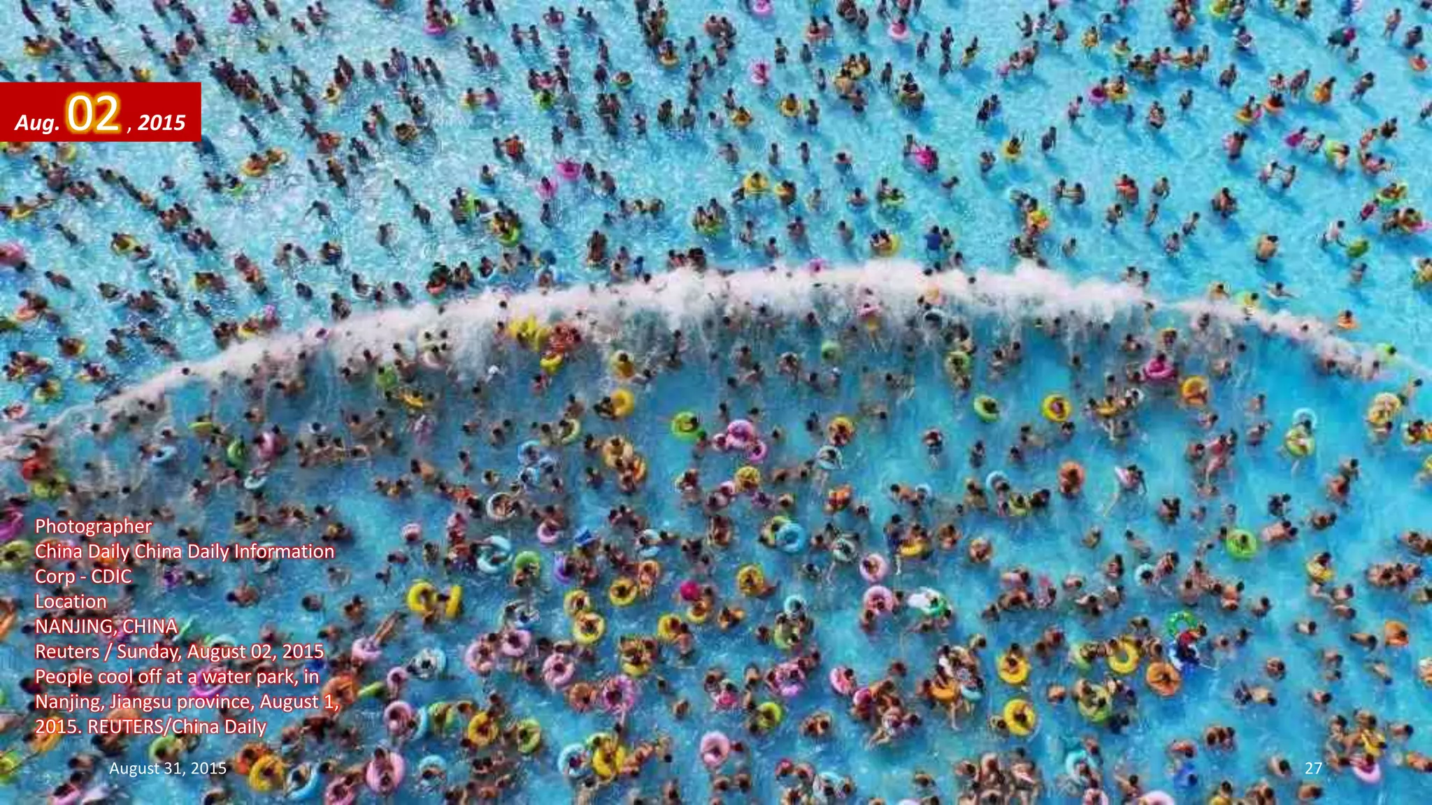 Photographer
China Daily China Daily Information
Corp - CDIC
Location
NANJING, CHINA
Reuters / Sunday, August 02, 2015
People cool off at a water park, in
Nanjing, Jiangsu province, August 1,
2015. REUTERS/China Daily
Aug. 02, 2015
August 31, 2015 27
 