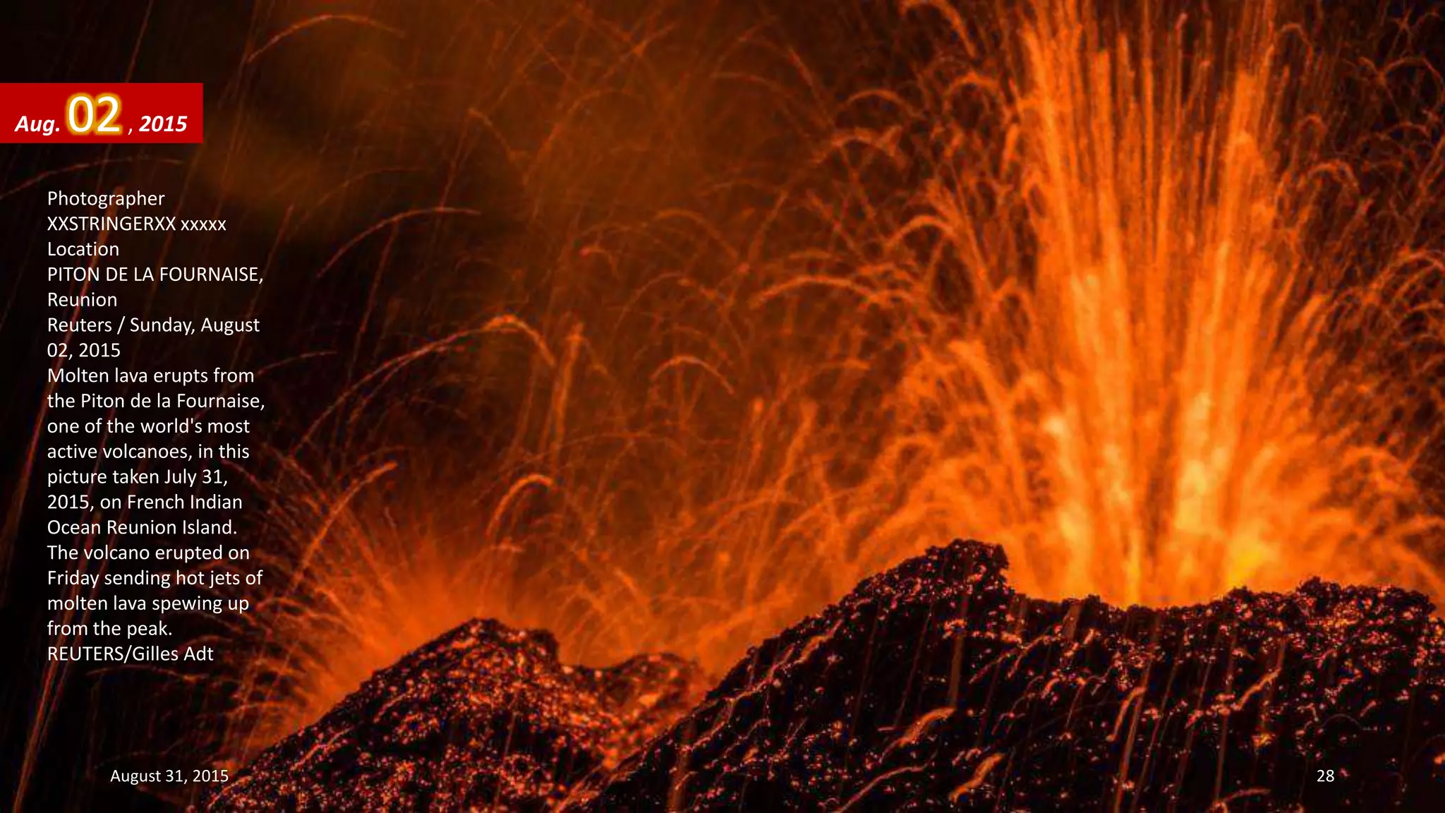Photographer
XXSTRINGERXX xxxxx
Location
PITON DE LA FOURNAISE,
Reunion
Reuters / Sunday, August
02, 2015
Molten lava erupts from
the Piton de la Fournaise,
one of the world's most
active volcanoes, in this
picture taken July 31,
2015, on French Indian
Ocean Reunion Island.
The volcano erupted on
Friday sending hot jets of
molten lava spewing up
from the peak.
REUTERS/Gilles Adt
Aug. 02, 2015
August 31, 2015 28
 