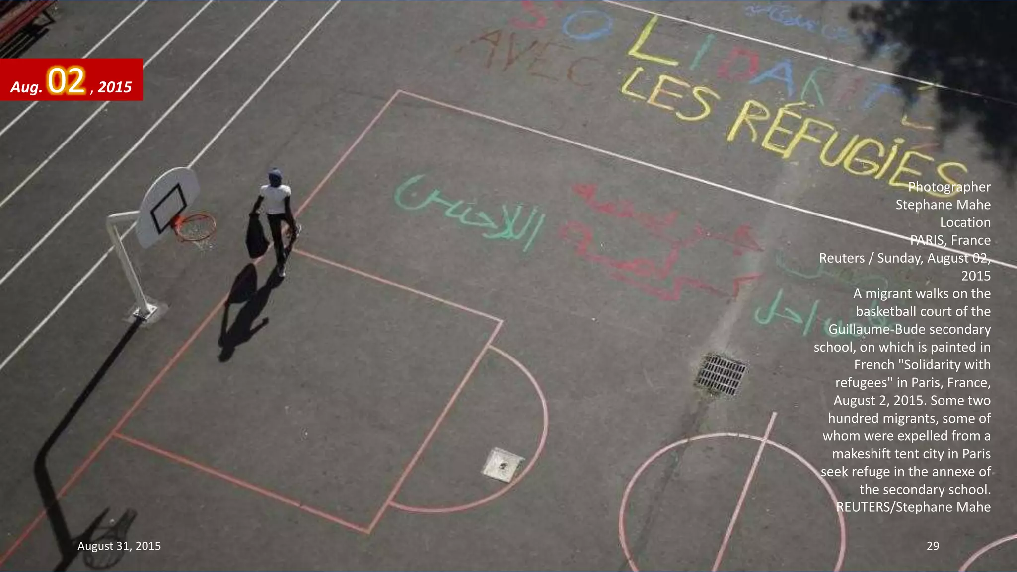 Photographer
Stephane Mahe
Location
PARIS, France
Reuters / Sunday, August 02,
2015
A migrant walks on the
basketball court of the
Guillaume-Bude secondary
school, on which is painted in
French "Solidarity with
refugees" in Paris, France,
August 2, 2015. Some two
hundred migrants, some of
whom were expelled from a
makeshift tent city in Paris
seek refuge in the annexe of
the secondary school.
REUTERS/Stephane Mahe
Aug. 02, 2015
August 31, 2015 29
 