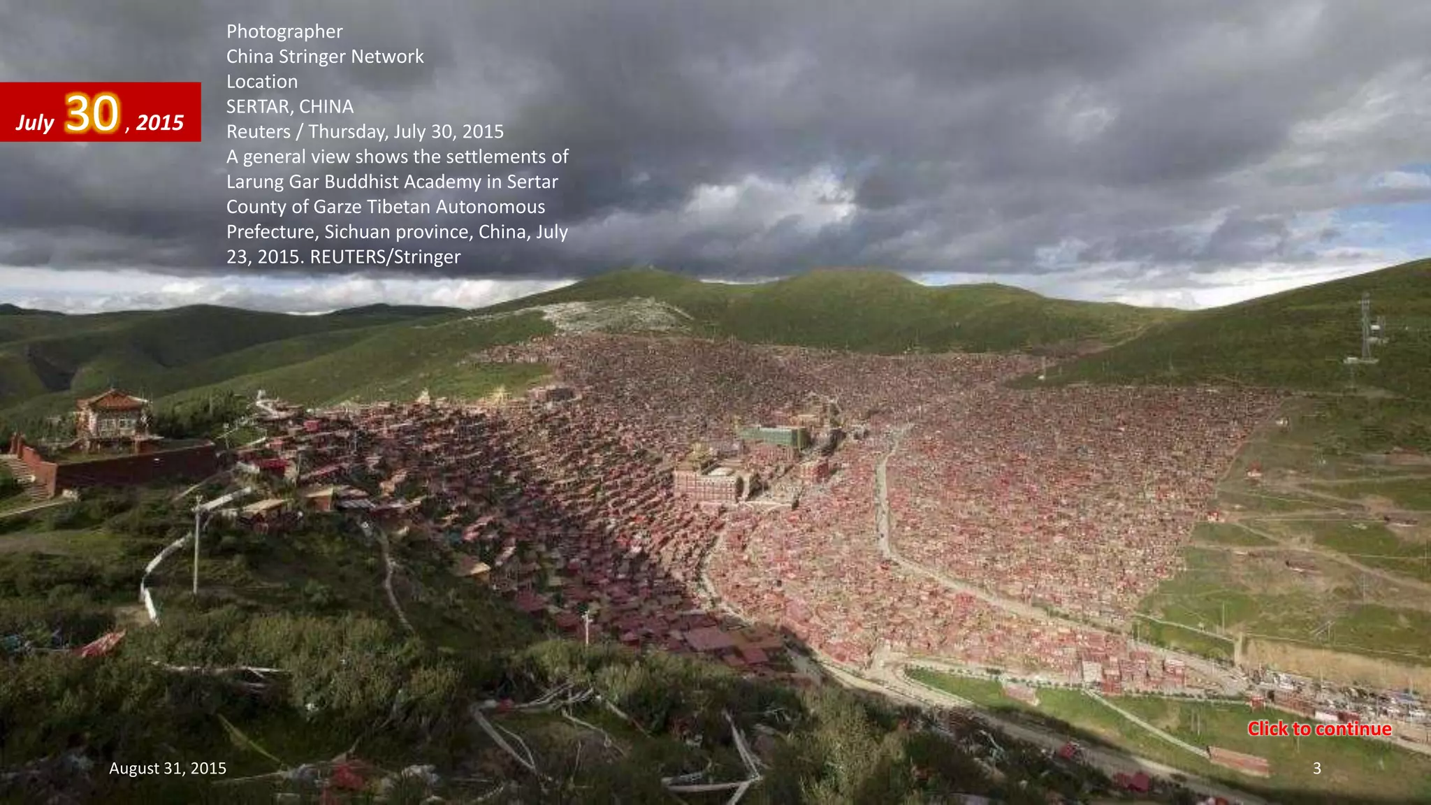 Photographer
China Stringer Network
Location
SERTAR, CHINA
Reuters / Thursday, July 30, 2015
A general view shows the settlements of
Larung Gar Buddhist Academy in Sertar
County of Garze Tibetan Autonomous
Prefecture, Sichuan province, China, July
23, 2015. REUTERS/Stringer
July 30, 2015
August 31, 2015 3
Click to continue
 