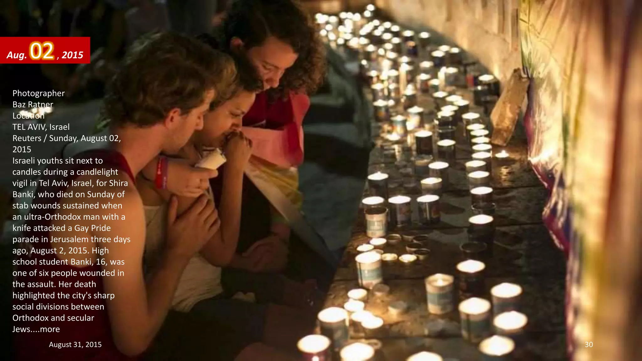 Photographer
Baz Ratner
Location
TEL AVIV, Israel
Reuters / Sunday, August 02,
2015
Israeli youths sit next to
candles during a candlelight
vigil in Tel Aviv, Israel, for Shira
Banki, who died on Sunday of
stab wounds sustained when
an ultra-Orthodox man with a
knife attacked a Gay Pride
parade in Jerusalem three days
ago, August 2, 2015. High
school student Banki, 16, was
one of six people wounded in
the assault. Her death
highlighted the city's sharp
social divisions between
Orthodox and secular
Jews....more
Aug. 02, 2015
August 31, 2015 30
 