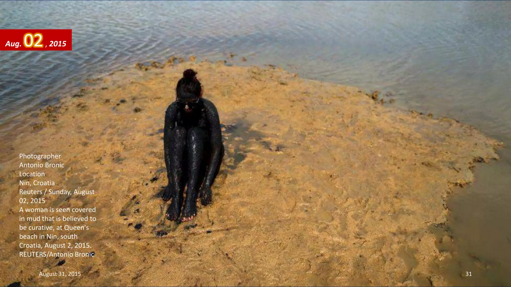 Photographer
Antonio Bronic
Location
Nin, Croatia
Reuters / Sunday, August
02, 2015
A woman is seen covered
in mud that is believed to
be curative, at Queen's
beach in Nin, south
Croatia, August 2, 2015.
REUTERS/Antonio Bronic
Aug. 02, 2015
August 31, 2015 31
 