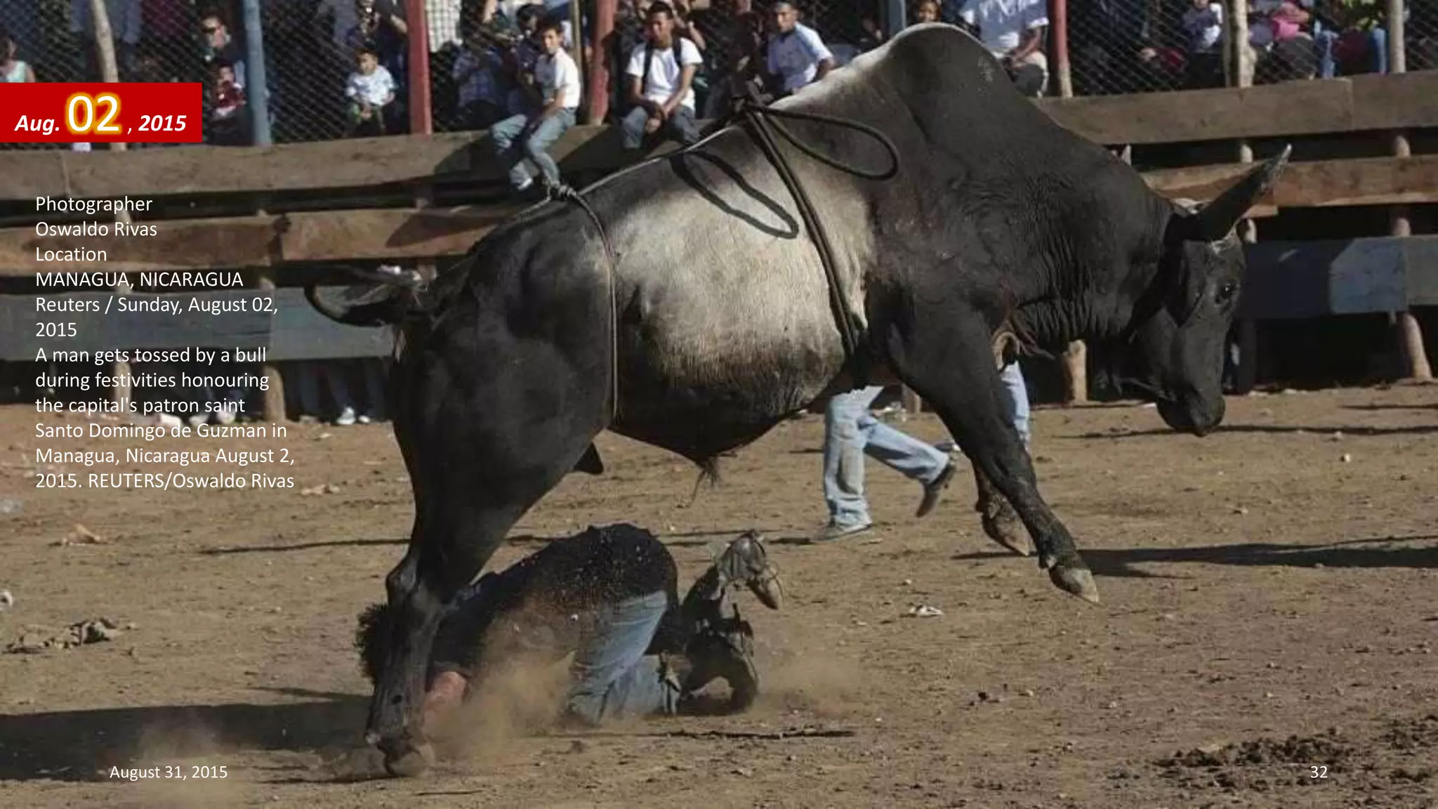 Photographer
Oswaldo Rivas
Location
MANAGUA, NICARAGUA
Reuters / Sunday, August 02,
2015
A man gets tossed by a bull
during festivities honouring
the capital's patron saint
Santo Domingo de Guzman in
Managua, Nicaragua August 2,
2015. REUTERS/Oswaldo Rivas
Aug. 02, 2015
August 31, 2015 32
 