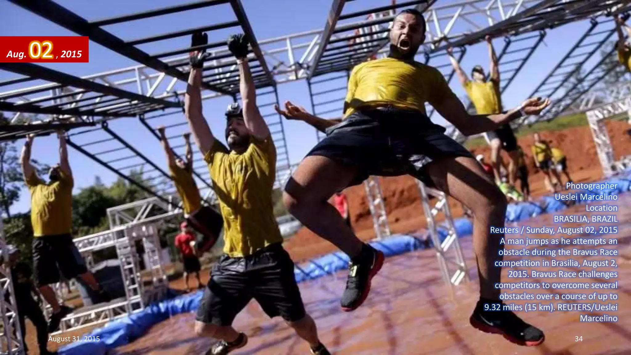 Photographer
Ueslei Marcelino
Location
BRASILIA, BRAZIL
Reuters / Sunday, August 02, 2015
A man jumps as he attempts an
obstacle during the Bravus Race
competition in Brasilia, August 2,
2015. Bravus Race challenges
competitors to overcome several
obstacles over a course of up to
9.32 miles (15 km). REUTERS/Ueslei
Marcelino
Aug. 02, 2015
August 31, 2015 34
 