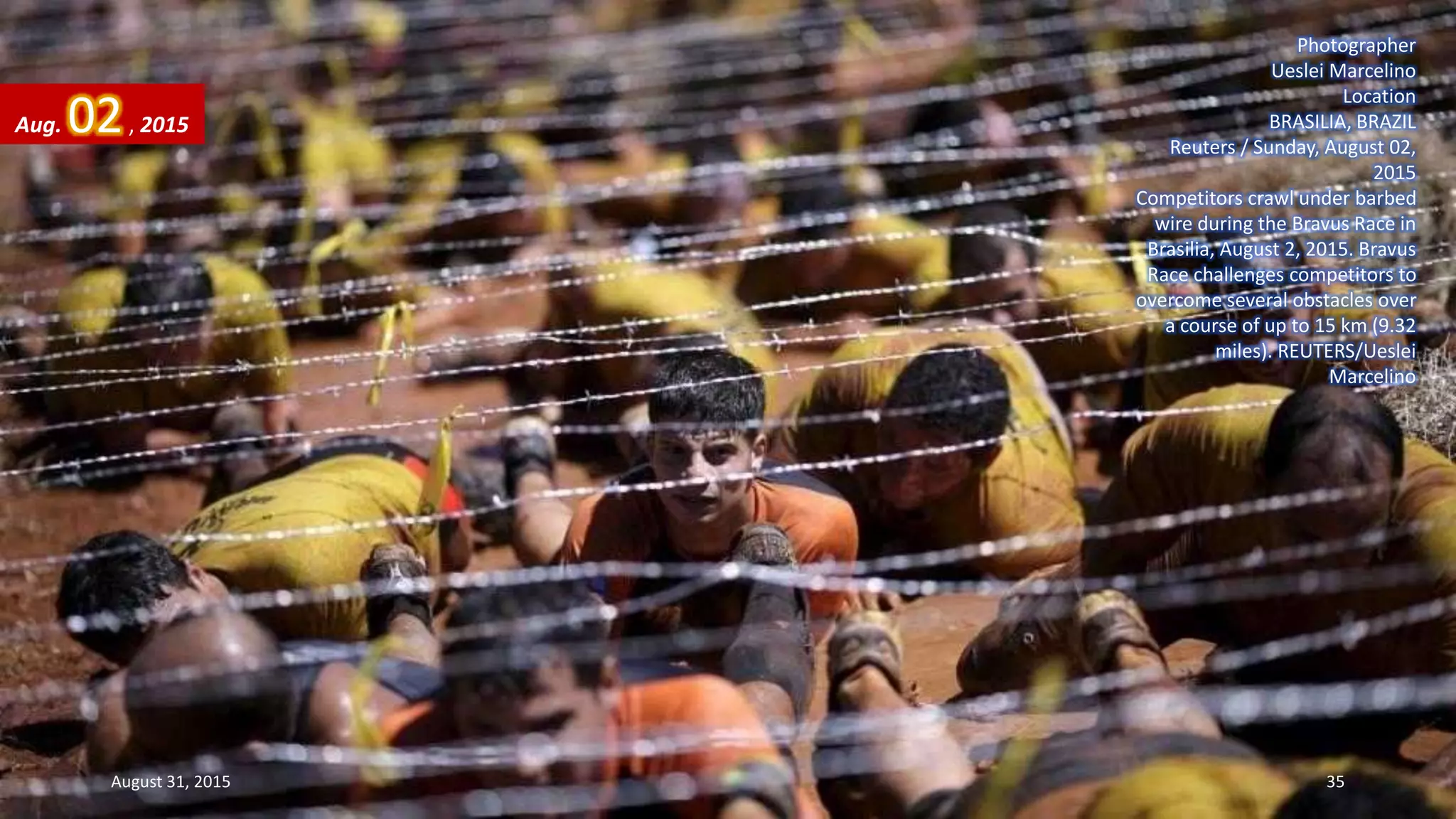 Photographer
Ueslei Marcelino
Location
BRASILIA, BRAZIL
Reuters / Sunday, August 02,
2015
Competitors crawl under barbed
wire during the Bravus Race in
Brasilia, August 2, 2015. Bravus
Race challenges competitors to
overcome several obstacles over
a course of up to 15 km (9.32
miles). REUTERS/Ueslei
Marcelino
Aug. 02, 2015
August 31, 2015 35
 