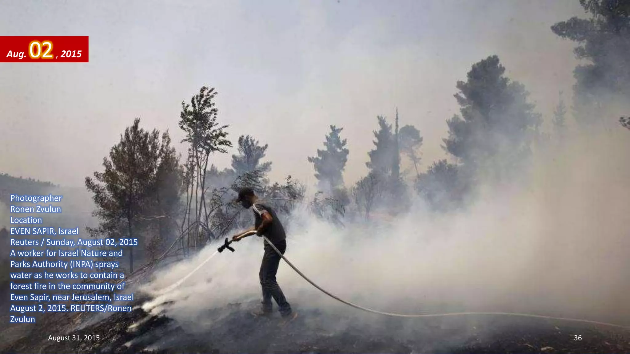 Photographer
Ronen Zvulun
Location
EVEN SAPIR, Israel
Reuters / Sunday, August 02, 2015
A worker for Israel Nature and
Parks Authority (INPA) sprays
water as he works to contain a
forest fire in the community of
Even Sapir, near Jerusalem, Israel
August 2, 2015. REUTERS/Ronen
Zvulun
Aug. 02, 2015
August 31, 2015 36
 