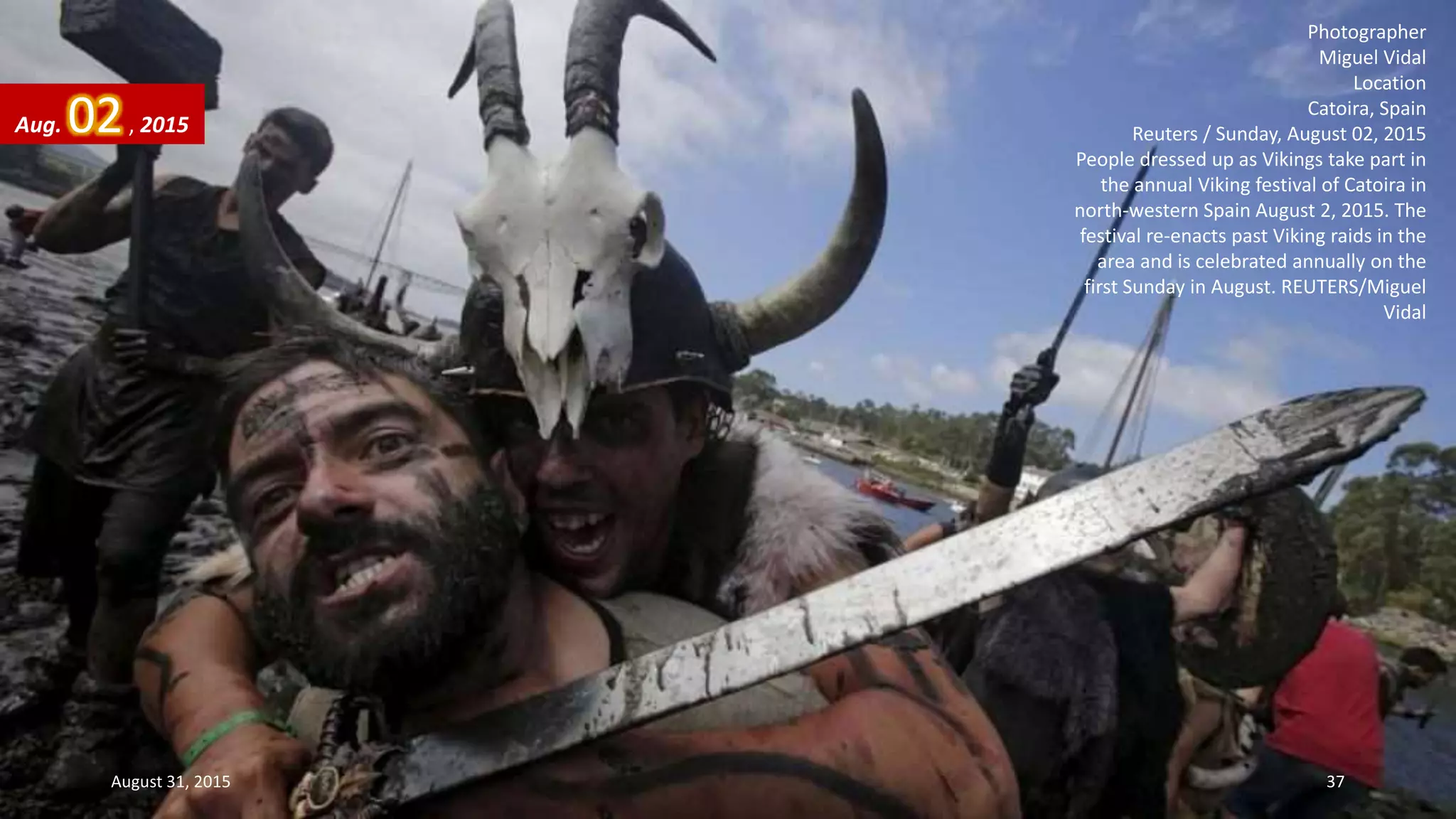 Photographer
Miguel Vidal
Location
Catoira, Spain
Reuters / Sunday, August 02, 2015
People dressed up as Vikings take part in
the annual Viking festival of Catoira in
north-western Spain August 2, 2015. The
festival re-enacts past Viking raids in the
area and is celebrated annually on the
first Sunday in August. REUTERS/Miguel
Vidal
Aug. 02, 2015
August 31, 2015 37
 