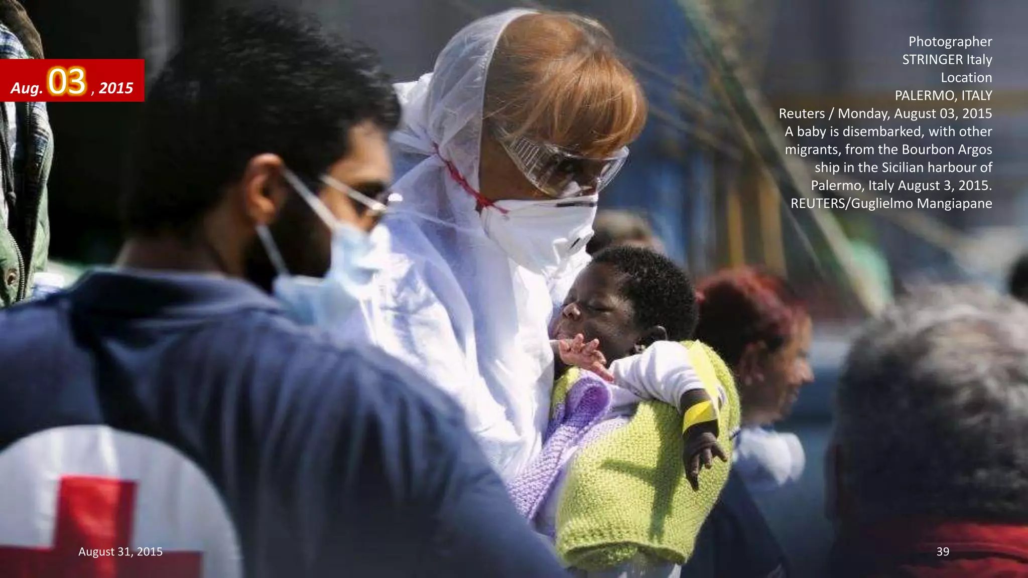 Photographer
STRINGER Italy
Location
PALERMO, ITALY
Reuters / Monday, August 03, 2015
A baby is disembarked, with other
migrants, from the Bourbon Argos
ship in the Sicilian harbour of
Palermo, Italy August 3, 2015.
REUTERS/Guglielmo Mangiapane
Aug. 03, 2015
August 31, 2015 39
 
