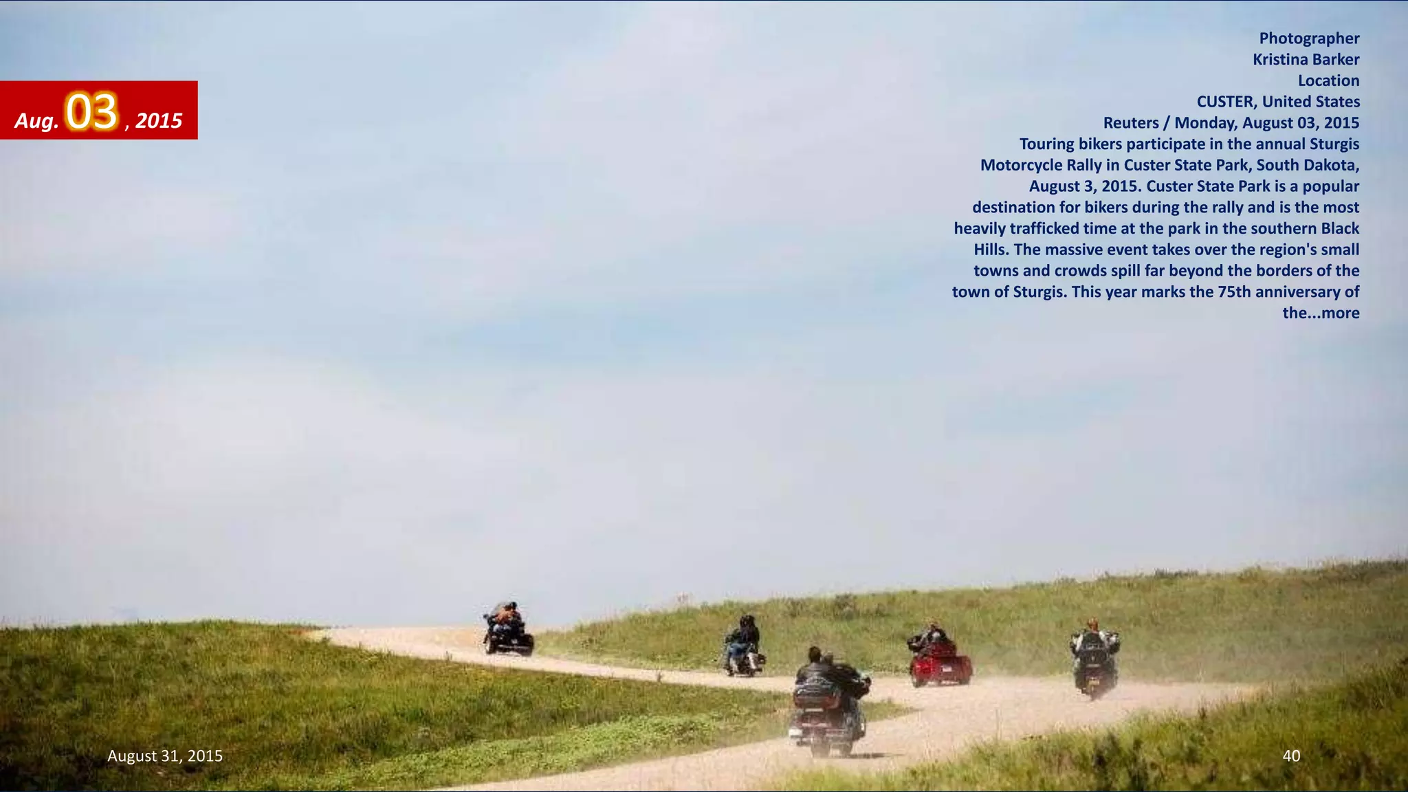 Photographer
Kristina Barker
Location
CUSTER, United States
Reuters / Monday, August 03, 2015
Touring bikers participate in the annual Sturgis
Motorcycle Rally in Custer State Park, South Dakota,
August 3, 2015. Custer State Park is a popular
destination for bikers during the rally and is the most
heavily trafficked time at the park in the southern Black
Hills. The massive event takes over the region's small
towns and crowds spill far beyond the borders of the
town of Sturgis. This year marks the 75th anniversary of
the...more
Aug. 03, 2015
August 31, 2015 40
 