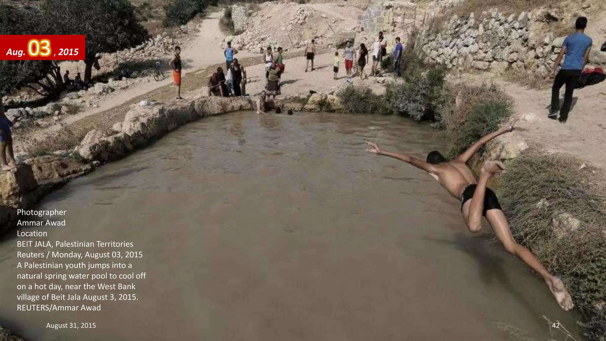 Photographer
Ammar Awad
Location
BEIT JALA, Palestinian Territories
Reuters / Monday, August 03, 2015
A Palestinian youth jumps into a
natural spring water pool to cool off
on a hot day, near the West Bank
village of Beit Jala August 3, 2015.
REUTERS/Ammar Awad
Aug. 03, 2015
August 31, 2015 42
 