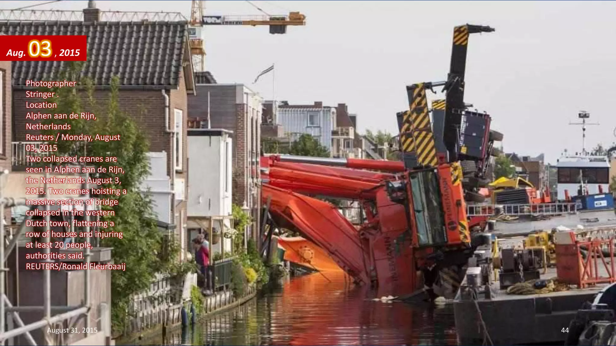 Photographer
Stringer .
Location
Alphen aan de Rijn,
Netherlands
Reuters / Monday, August
03, 2015
Two collapsed cranes are
seen in Alphen aan de Rijn,
the Netherlands August 3,
2015. Two cranes hoisting a
massive section of bridge
collapsed in the western
Dutch town, flattening a
row of houses and injuring
at least 20 people,
authorities said.
REUTERS/Ronald Fleurbaaij
Aug. 03, 2015
August 31, 2015 44
 