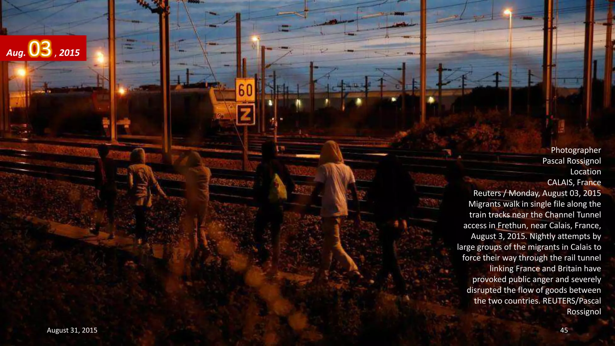 Photographer
Pascal Rossignol
Location
CALAIS, France
Reuters / Monday, August 03, 2015
Migrants walk in single file along the
train tracks near the Channel Tunnel
access in Frethun, near Calais, France,
August 3, 2015. Nightly attempts by
large groups of the migrants in Calais to
force their way through the rail tunnel
linking France and Britain have
provoked public anger and severely
disrupted the flow of goods between
the two countries. REUTERS/Pascal
Rossignol
Aug. 03, 2015
August 31, 2015 45
 