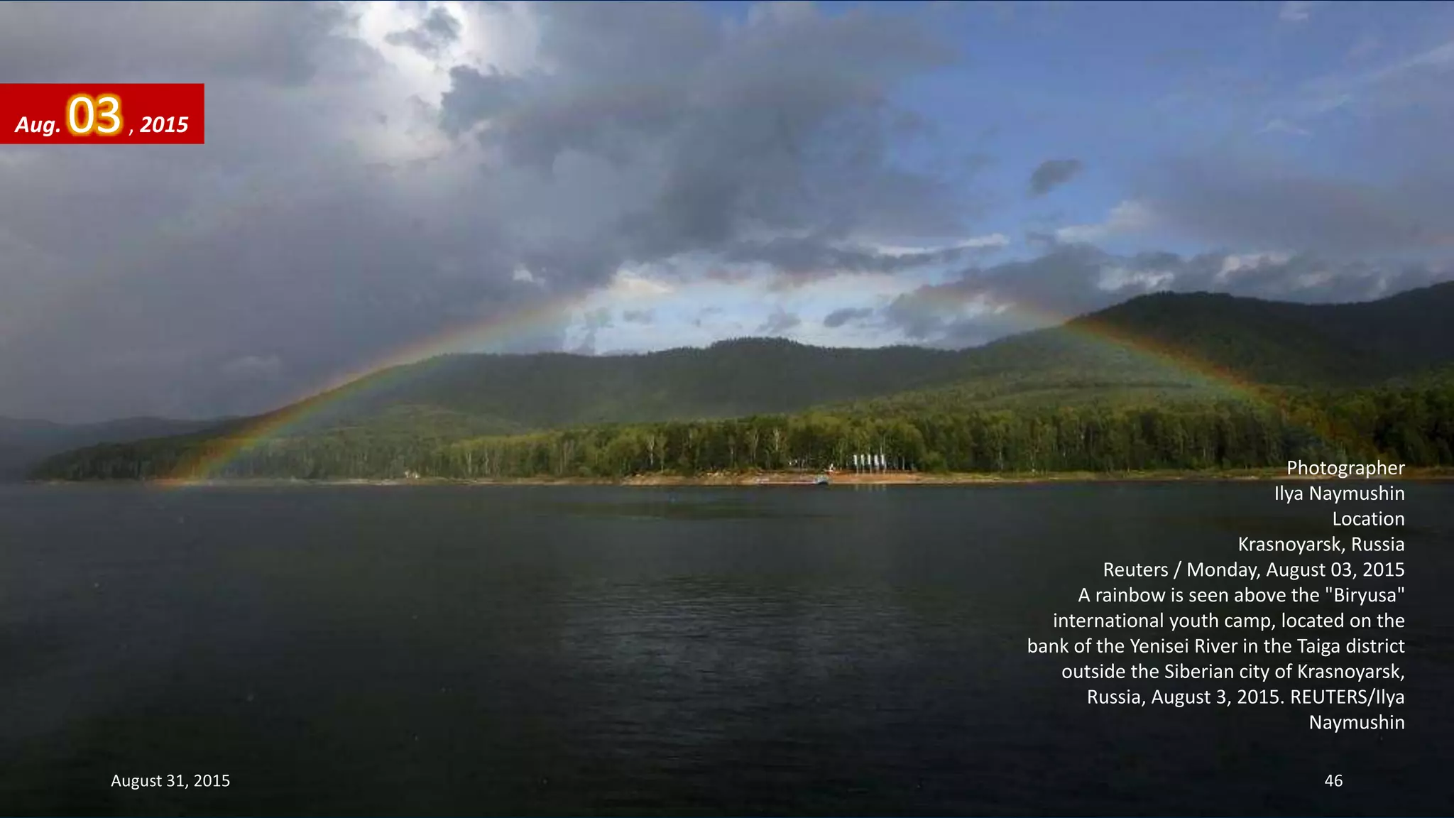 Photographer
Ilya Naymushin
Location
Krasnoyarsk, Russia
Reuters / Monday, August 03, 2015
A rainbow is seen above the "Biryusa"
international youth camp, located on the
bank of the Yenisei River in the Taiga district
outside the Siberian city of Krasnoyarsk,
Russia, August 3, 2015. REUTERS/Ilya
Naymushin
Aug. 03, 2015
August 31, 2015 46
 
