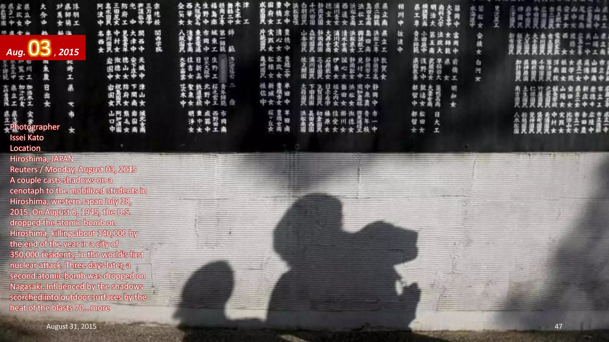 Photographer
Issei Kato
Location
Hiroshima, JAPAN
Reuters / Monday, August 03, 2015
A couple casts shadows on a
cenotaph to the mobilized students in
Hiroshima, western Japan July 28,
2015. On August 6, 1945, the U.S.
dropped the atomic bomb on
Hiroshima, killing about 140,000 by
the end of the year in a city of
350,000 residents, in the world's first
nuclear attack. Three days later, a
second atomic bomb was dropped on
Nagasaki. Influenced by the shadows
scorched into outdoor surfaces by the
heat of the blasts 70...more
Aug. 03, 2015
August 31, 2015 47
 