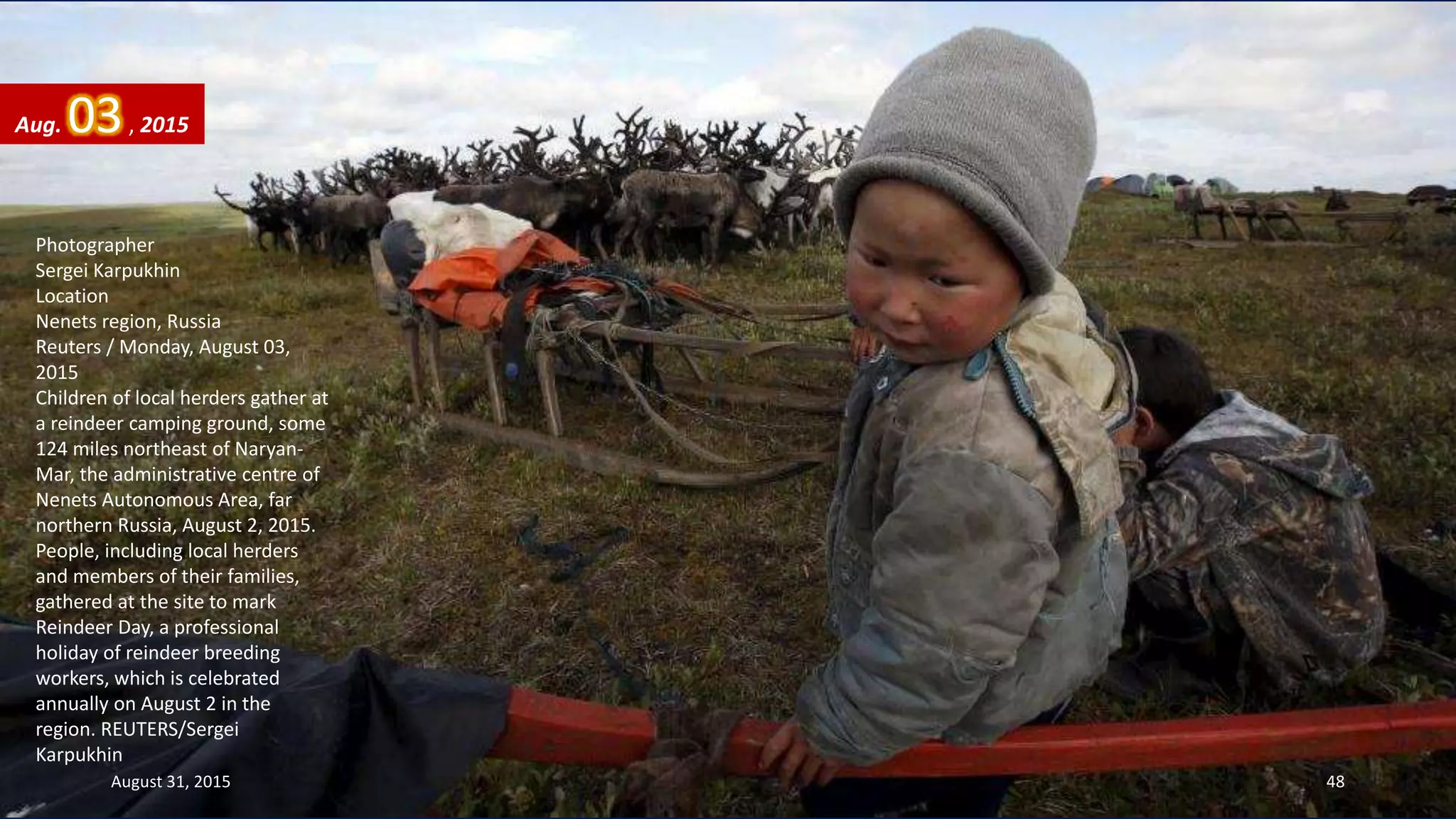 Photographer
Sergei Karpukhin
Location
Nenets region, Russia
Reuters / Monday, August 03,
2015
Children of local herders gather at
a reindeer camping ground, some
124 miles northeast of Naryan-
Mar, the administrative centre of
Nenets Autonomous Area, far
northern Russia, August 2, 2015.
People, including local herders
and members of their families,
gathered at the site to mark
Reindeer Day, a professional
holiday of reindeer breeding
workers, which is celebrated
annually on August 2 in the
region. REUTERS/Sergei
Karpukhin
Aug. 03, 2015
August 31, 2015 48
 