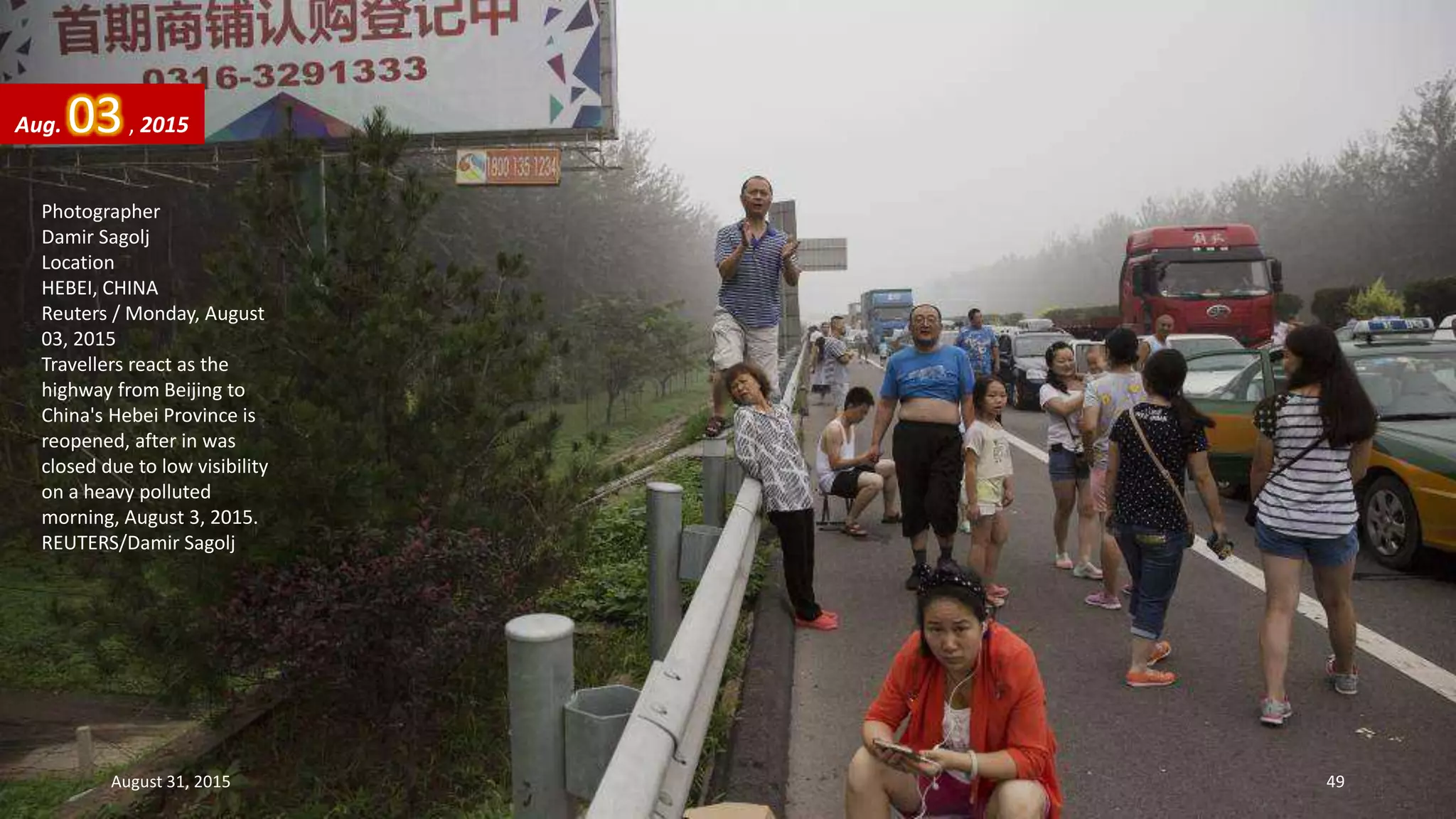 Photographer
Damir Sagolj
Location
HEBEI, CHINA
Reuters / Monday, August
03, 2015
Travellers react as the
highway from Beijing to
China's Hebei Province is
reopened, after in was
closed due to low visibility
on a heavy polluted
morning, August 3, 2015.
REUTERS/Damir Sagolj
Aug. 03, 2015
August 31, 2015 49
 