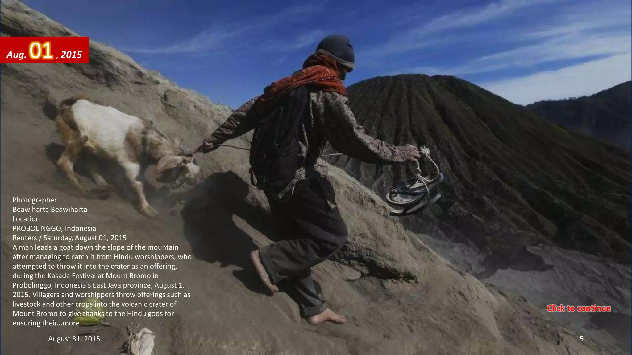 Photographer
Beawiharta Beawiharta
Location
PROBOLINGGO, Indonesia
Reuters / Saturday, August 01, 2015
A man leads a goat down the slope of the mountain
after managing to catch it from Hindu worshippers, who
attempted to throw it into the crater as an offering,
during the Kasada Festival at Mount Bromo in
Probolinggo, Indonesia's East Java province, August 1,
2015. Villagers and worshippers throw offerings such as
livestock and other crops into the volcanic crater of
Mount Bromo to give thanks to the Hindu gods for
ensuring their...more
Aug. 01, 2015
August 31, 2015 5
Click to continue
 