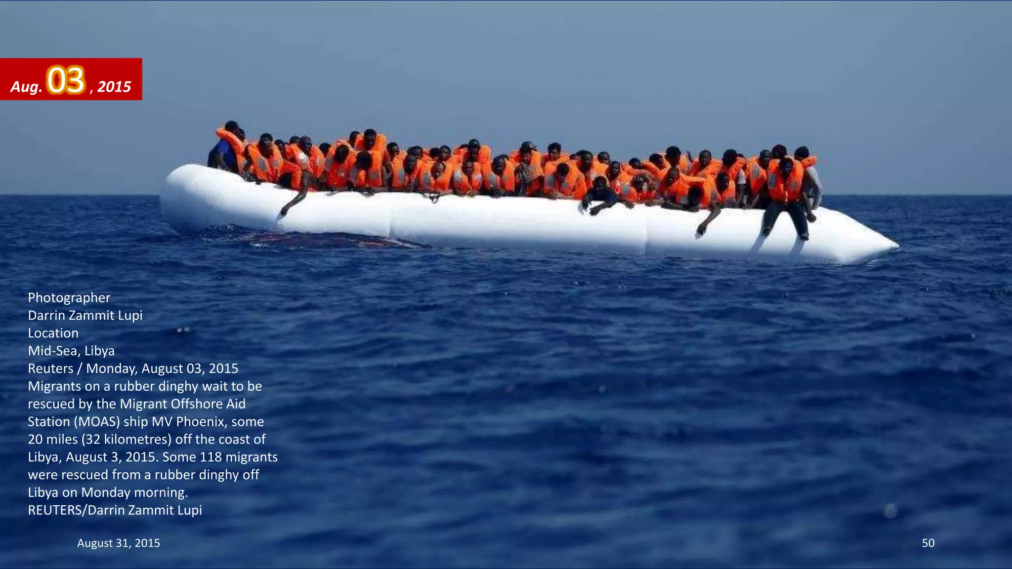 Photographer
Darrin Zammit Lupi
Location
Mid-Sea, Libya
Reuters / Monday, August 03, 2015
Migrants on a rubber dinghy wait to be
rescued by the Migrant Offshore Aid
Station (MOAS) ship MV Phoenix, some
20 miles (32 kilometres) off the coast of
Libya, August 3, 2015. Some 118 migrants
were rescued from a rubber dinghy off
Libya on Monday morning.
REUTERS/Darrin Zammit Lupi
Aug. 03, 2015
August 31, 2015 50
 