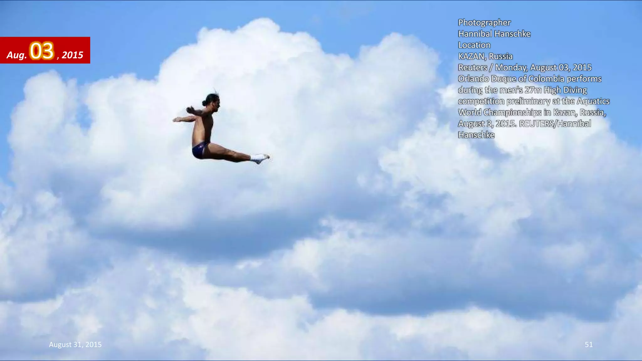 Photographer
Hannibal Hanschke
Location
KAZAN, Russia
Reuters / Monday, August 03, 2015
Orlando Duque of Colombia performs
during the men's 27m High Diving
competition preliminary at the Aquatics
World Championships in Kazan, Russia,
August 3, 2015. REUTERS/Hannibal
Hanschke
Aug. 03, 2015
August 31, 2015 51
 
