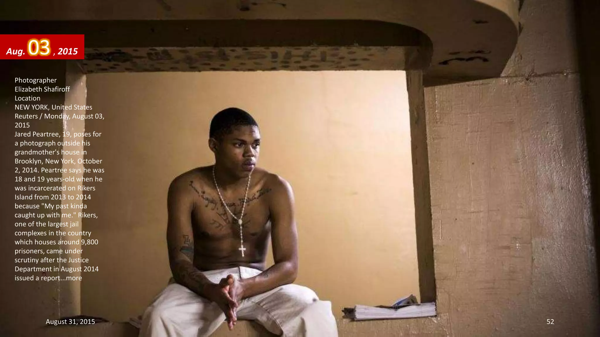 Photographer
Elizabeth Shafiroff
Location
NEW YORK, United States
Reuters / Monday, August 03,
2015
Jared Peartree, 19, poses for
a photograph outside his
grandmother's house in
Brooklyn, New York, October
2, 2014. Peartree says he was
18 and 19 years-old when he
was incarcerated on Rikers
Island from 2013 to 2014
because "My past kinda
caught up with me." Rikers,
one of the largest jail
complexes in the country
which houses around 9,800
prisoners, came under
scrutiny after the Justice
Department in August 2014
issued a report...more
Aug. 03, 2015
August 31, 2015 52
 