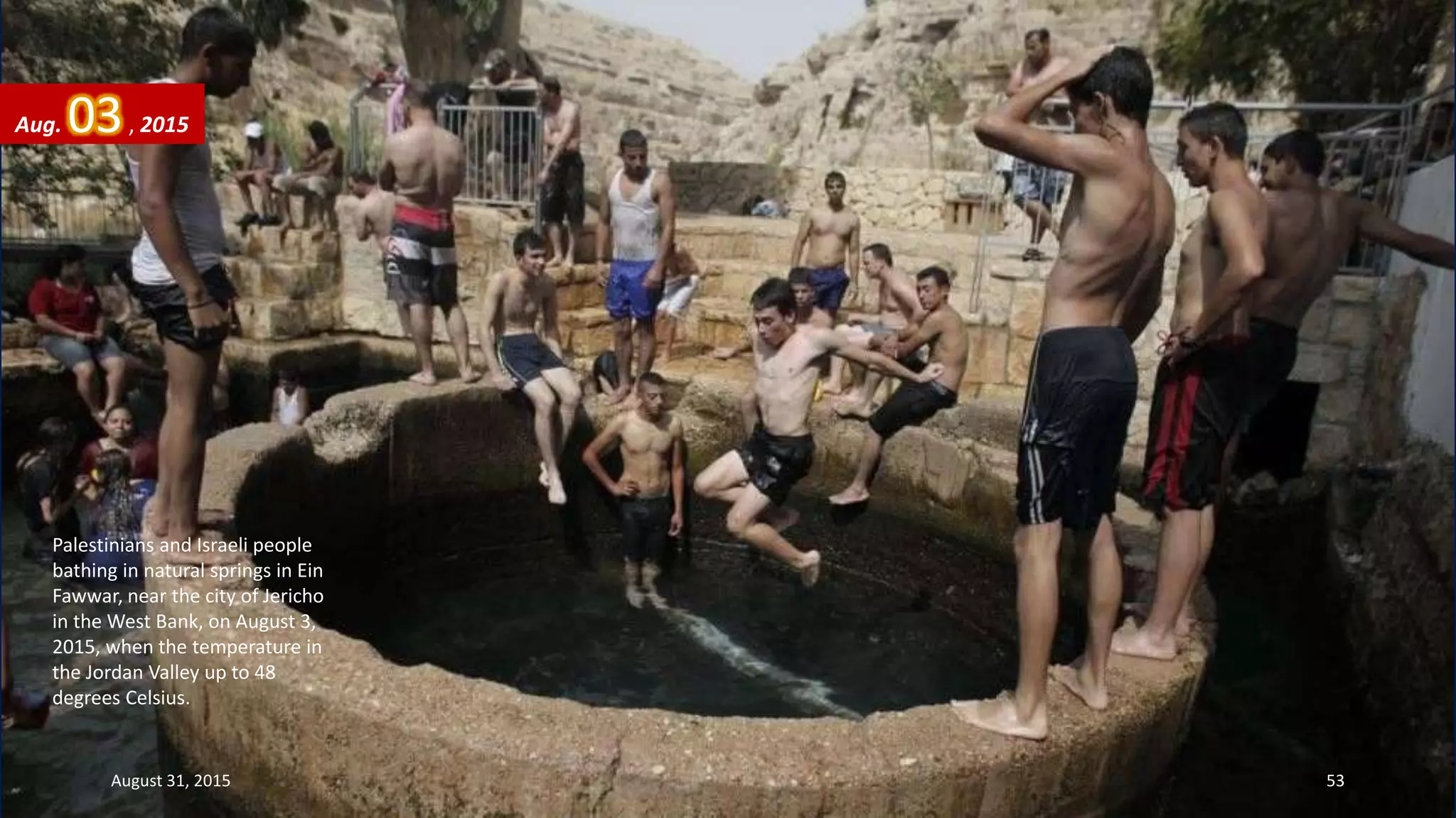 Palestinians and Israeli people
bathing in natural springs in Ein
Fawwar, near the city of Jericho
in the West Bank, on August 3,
2015, when the temperature in
the Jordan Valley up to 48
degrees Celsius.
Aug. 03, 2015
August 31, 2015 53
 