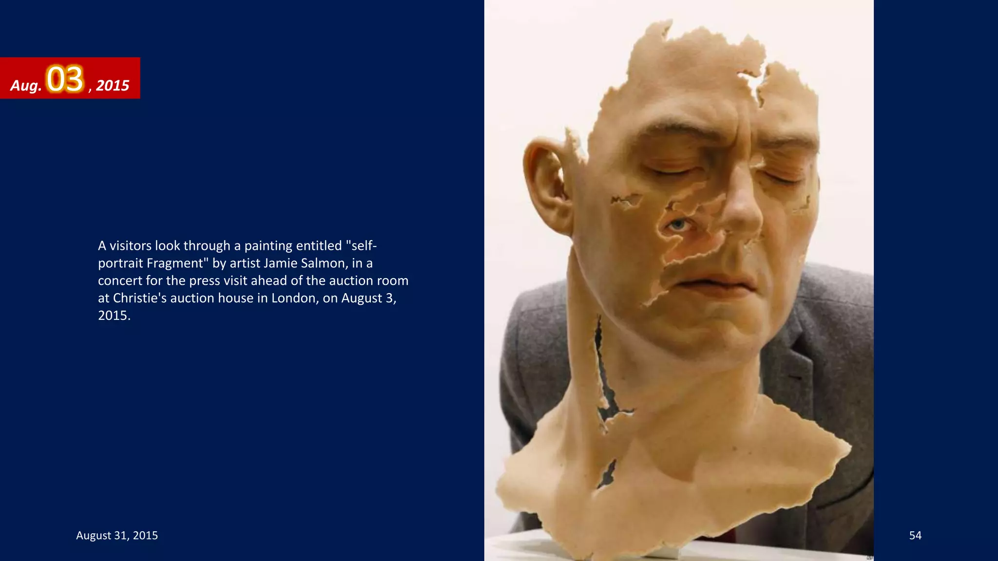 A visitors look through a painting entitled "self-
portrait Fragment" by artist Jamie Salmon, in a
concert for the press visit ahead of the auction room
at Christie's auction house in London, on August 3,
2015.
Aug. 03, 2015
August 31, 2015 54
 