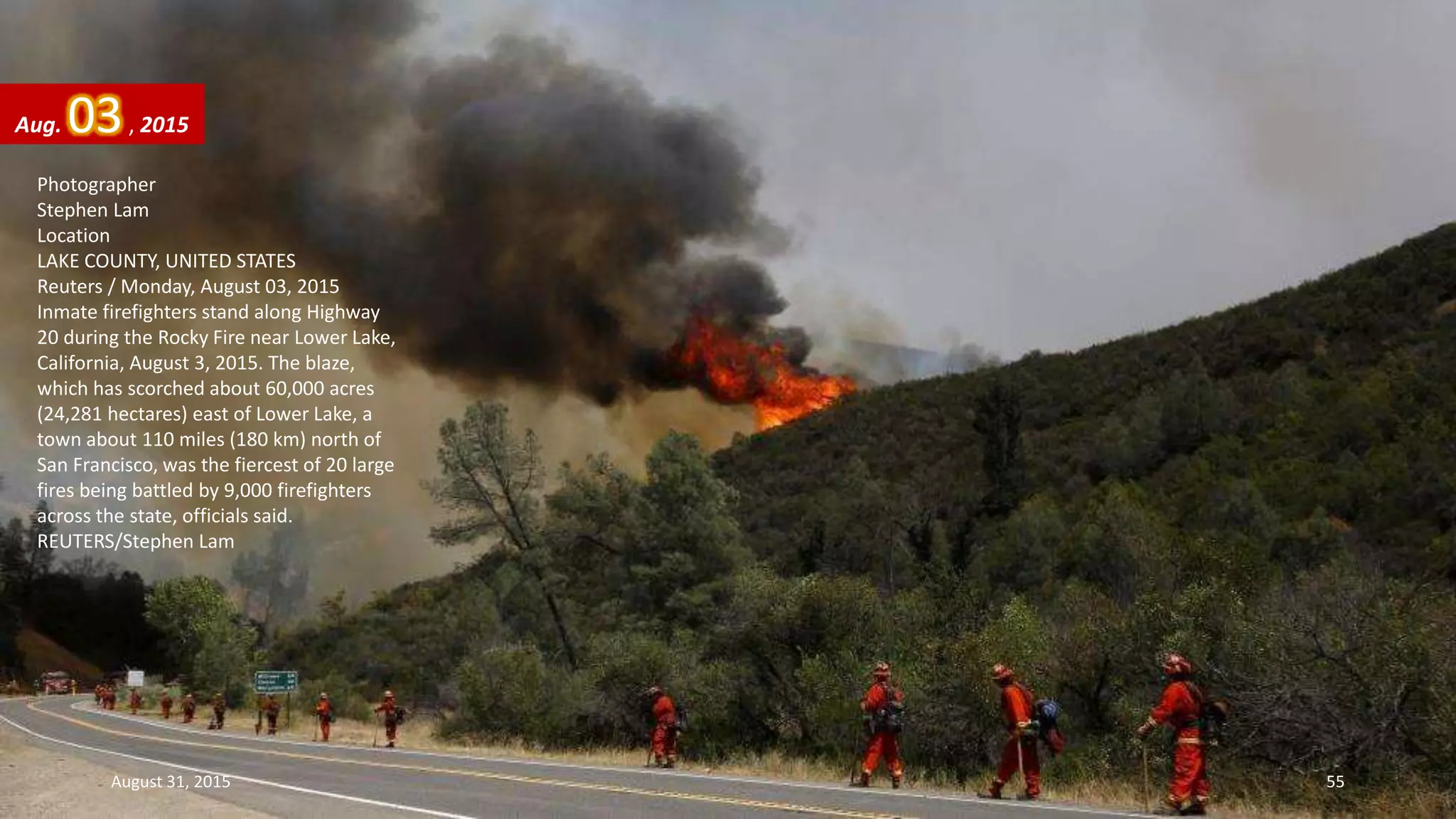 Photographer
Stephen Lam
Location
LAKE COUNTY, UNITED STATES
Reuters / Monday, August 03, 2015
Inmate firefighters stand along Highway
20 during the Rocky Fire near Lower Lake,
California, August 3, 2015. The blaze,
which has scorched about 60,000 acres
(24,281 hectares) east of Lower Lake, a
town about 110 miles (180 km) north of
San Francisco, was the fiercest of 20 large
fires being battled by 9,000 firefighters
across the state, officials said.
REUTERS/Stephen Lam
Aug. 03, 2015
August 31, 2015 55
 