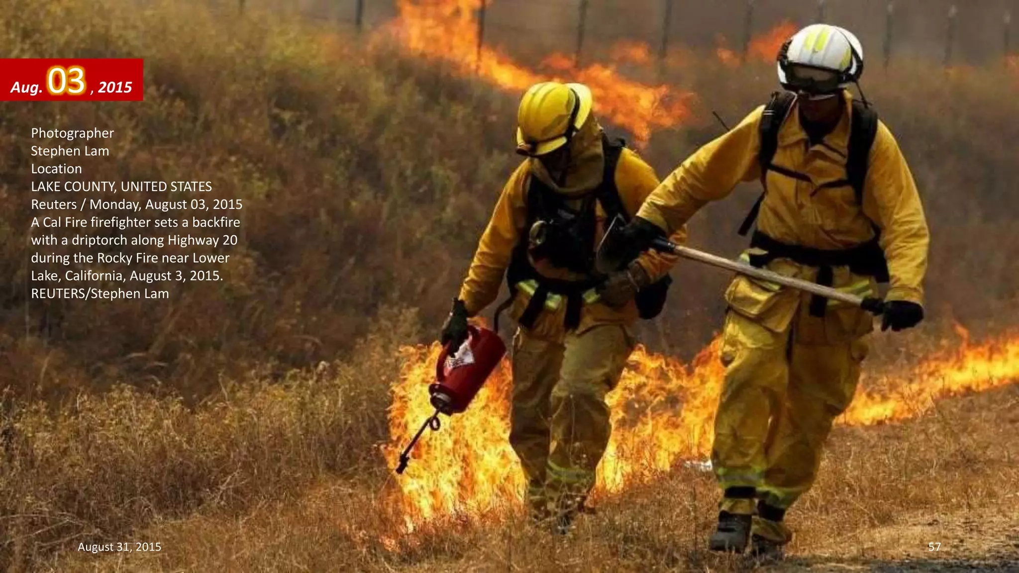 Photographer
Stephen Lam
Location
LAKE COUNTY, UNITED STATES
Reuters / Monday, August 03, 2015
A Cal Fire firefighter sets a backfire
with a driptorch along Highway 20
during the Rocky Fire near Lower
Lake, California, August 3, 2015.
REUTERS/Stephen Lam
Aug. 03, 2015
August 31, 2015 57
 