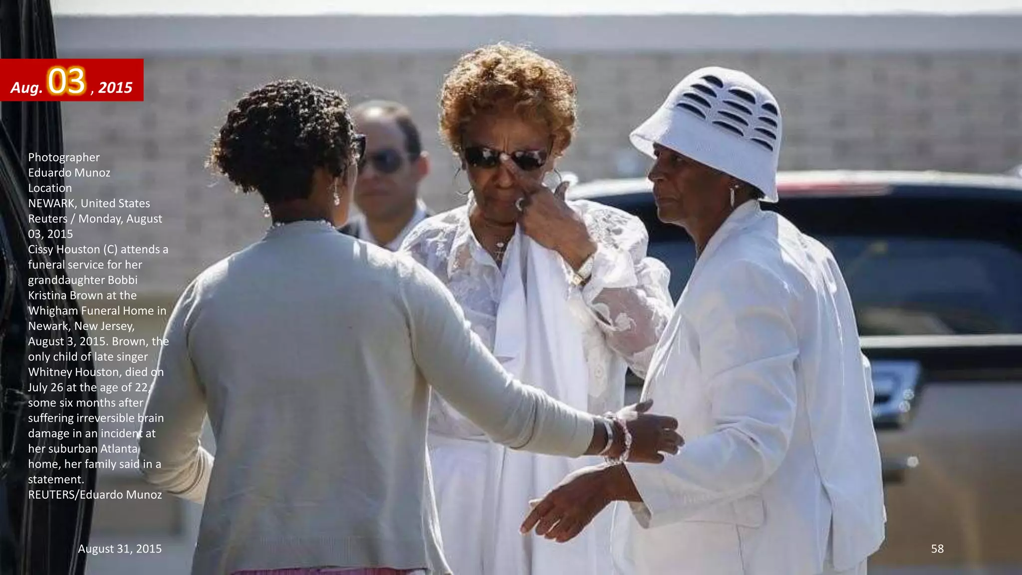 Photographer
Eduardo Munoz
Location
NEWARK, United States
Reuters / Monday, August
03, 2015
Cissy Houston (C) attends a
funeral service for her
granddaughter Bobbi
Kristina Brown at the
Whigham Funeral Home in
Newark, New Jersey,
August 3, 2015. Brown, the
only child of late singer
Whitney Houston, died on
July 26 at the age of 22,
some six months after
suffering irreversible brain
damage in an incident at
her suburban Atlanta
home, her family said in a
statement.
REUTERS/Eduardo Munoz
Aug. 03, 2015
August 31, 2015 58
 