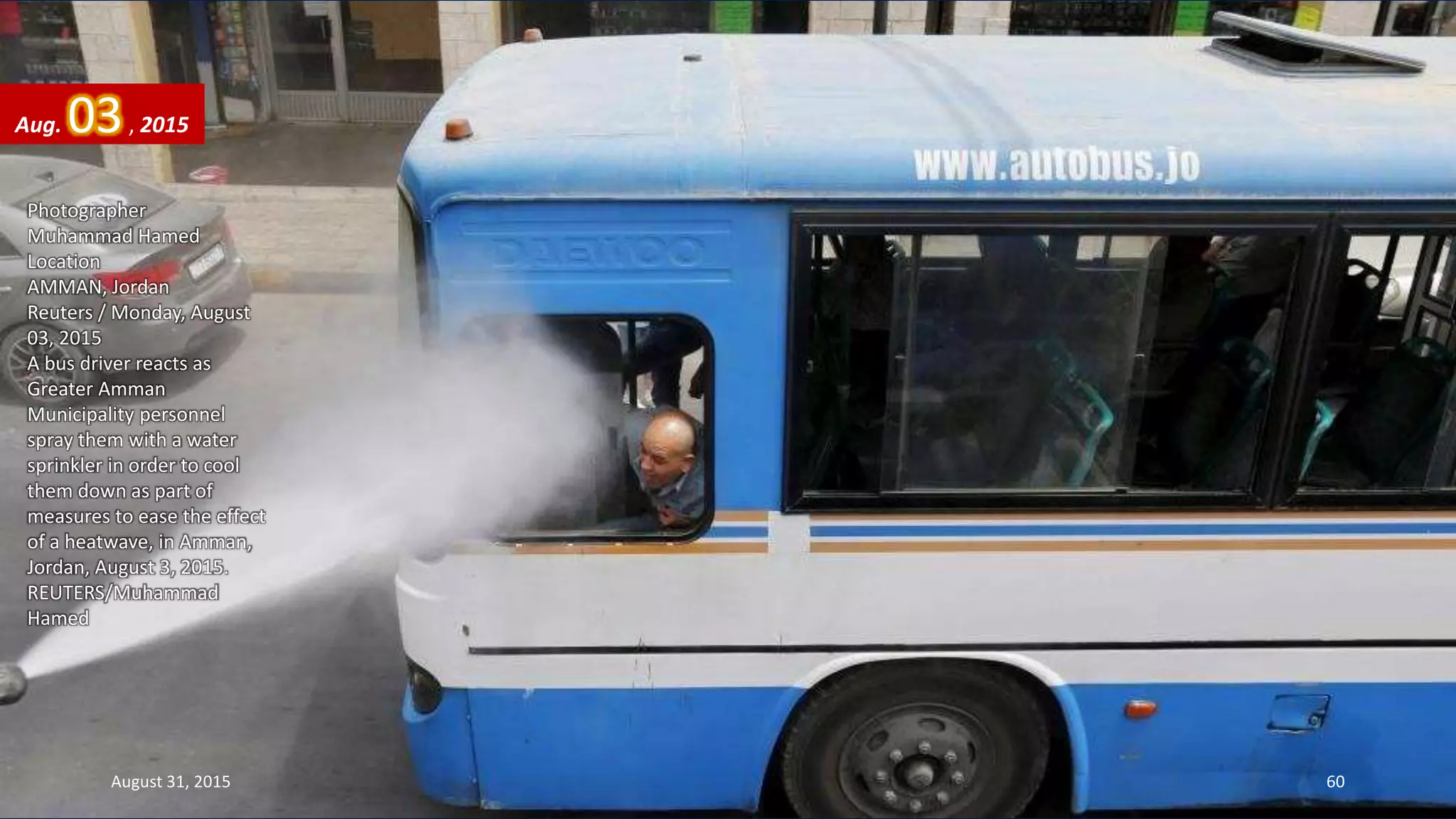 Photographer
Muhammad Hamed
Location
AMMAN, Jordan
Reuters / Monday, August
03, 2015
A bus driver reacts as
Greater Amman
Municipality personnel
spray them with a water
sprinkler in order to cool
them down as part of
measures to ease the effect
of a heatwave, in Amman,
Jordan, August 3, 2015.
REUTERS/Muhammad
Hamed
Aug. 03, 2015
August 31, 2015 60
 