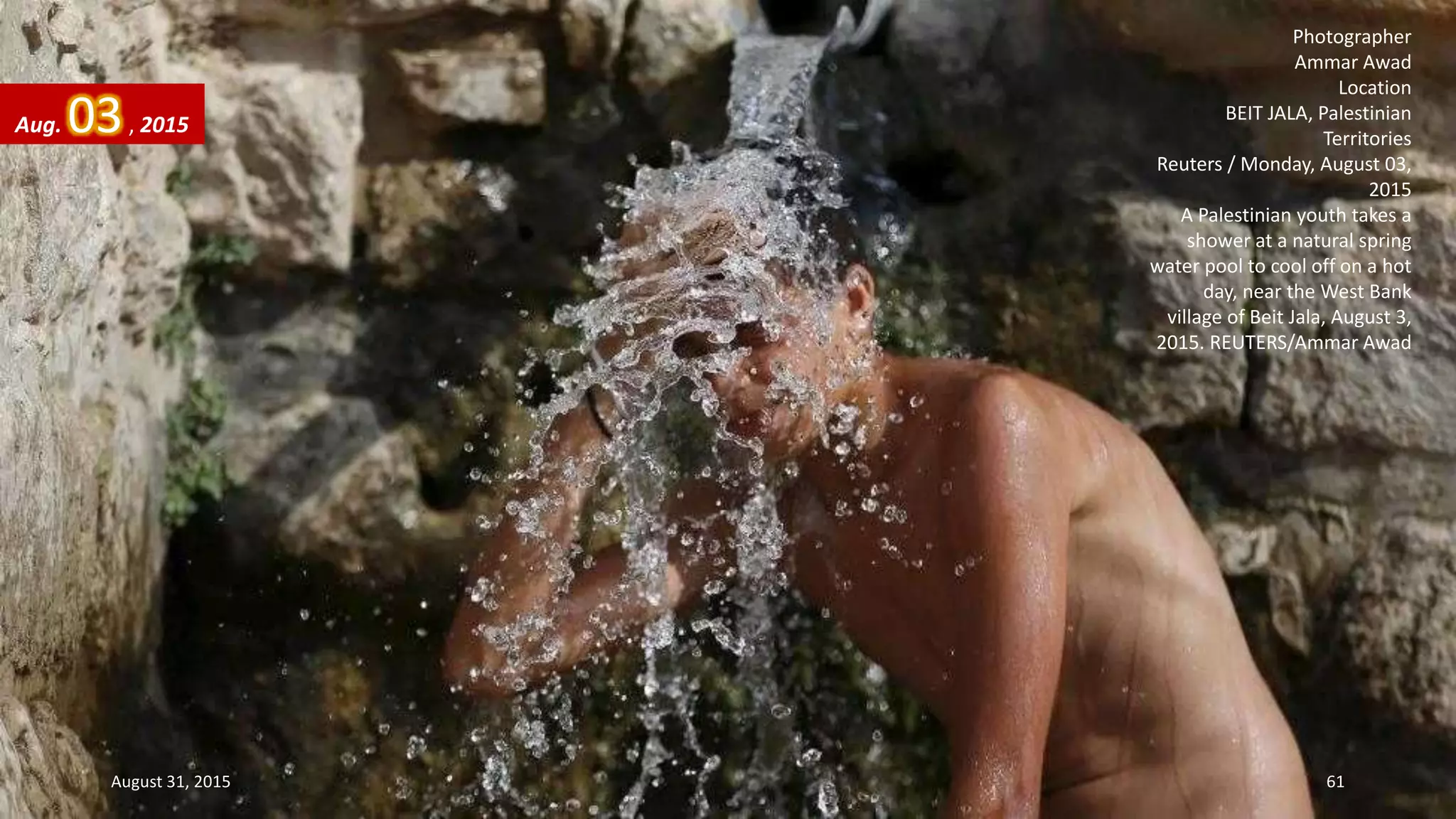 Photographer
Ammar Awad
Location
BEIT JALA, Palestinian
Territories
Reuters / Monday, August 03,
2015
A Palestinian youth takes a
shower at a natural spring
water pool to cool off on a hot
day, near the West Bank
village of Beit Jala, August 3,
2015. REUTERS/Ammar Awad
Aug. 03, 2015
August 31, 2015 61
 