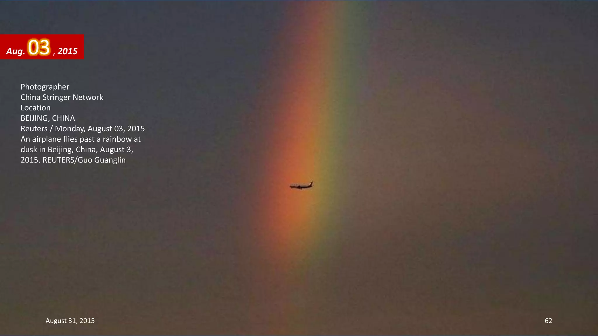 Photographer
China Stringer Network
Location
BEIJING, CHINA
Reuters / Monday, August 03, 2015
An airplane flies past a rainbow at
dusk in Beijing, China, August 3,
2015. REUTERS/Guo Guanglin
Aug. 03, 2015
August 31, 2015 62
 