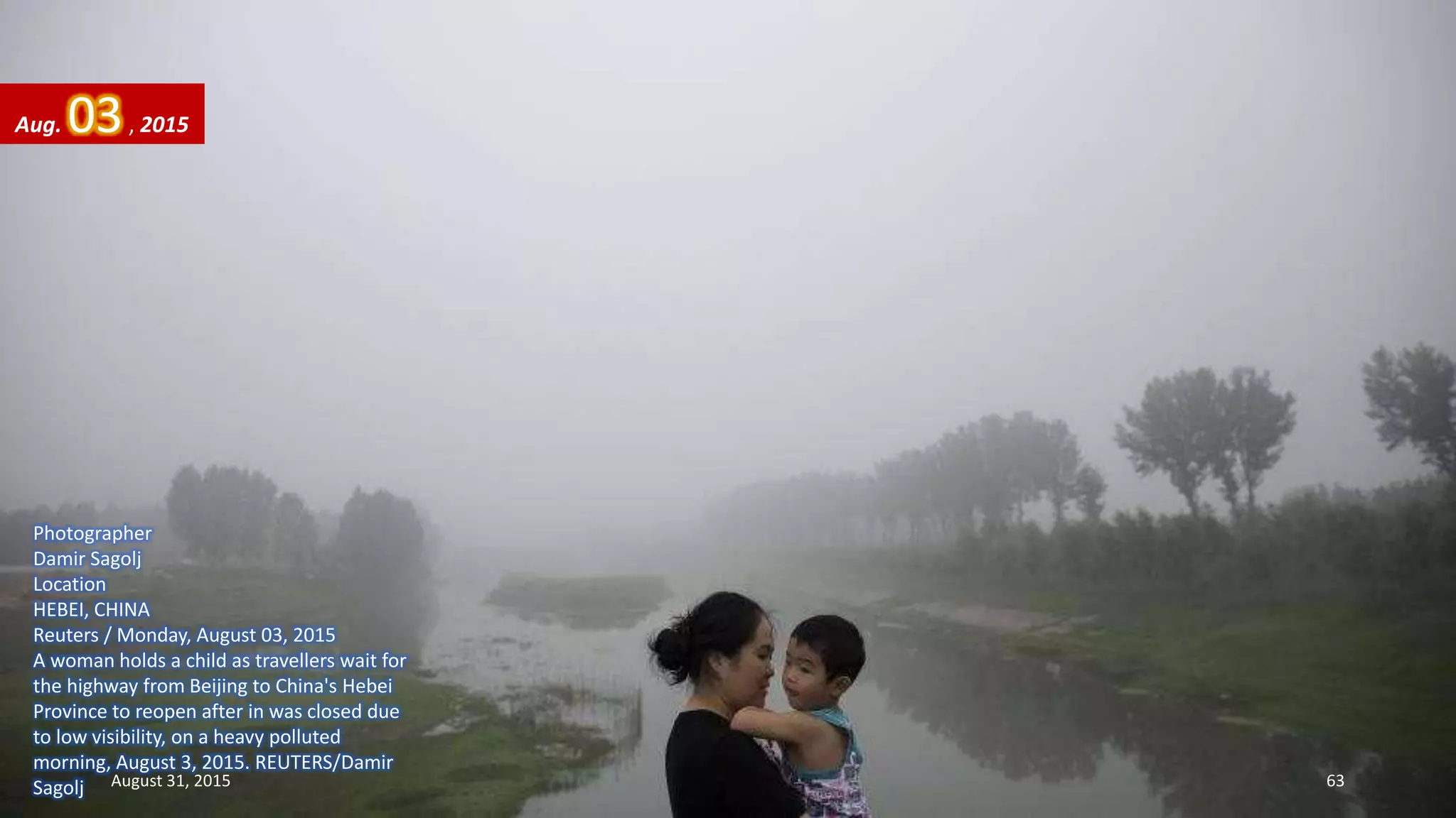 Photographer
Damir Sagolj
Location
HEBEI, CHINA
Reuters / Monday, August 03, 2015
A woman holds a child as travellers wait for
the highway from Beijing to China's Hebei
Province to reopen after in was closed due
to low visibility, on a heavy polluted
morning, August 3, 2015. REUTERS/Damir
Sagolj
Aug. 03, 2015
August 31, 2015 63
 