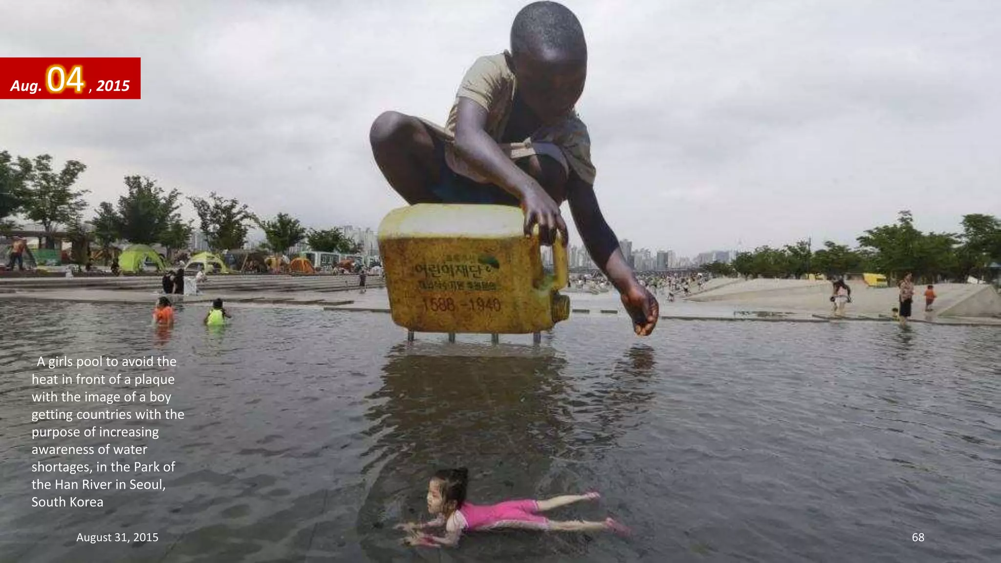 A girls pool to avoid the
heat in front of a plaque
with the image of a boy
getting countries with the
purpose of increasing
awareness of water
shortages, in the Park of
the Han River in Seoul,
South Korea
Aug. 04, 2015
August 31, 2015 68
 