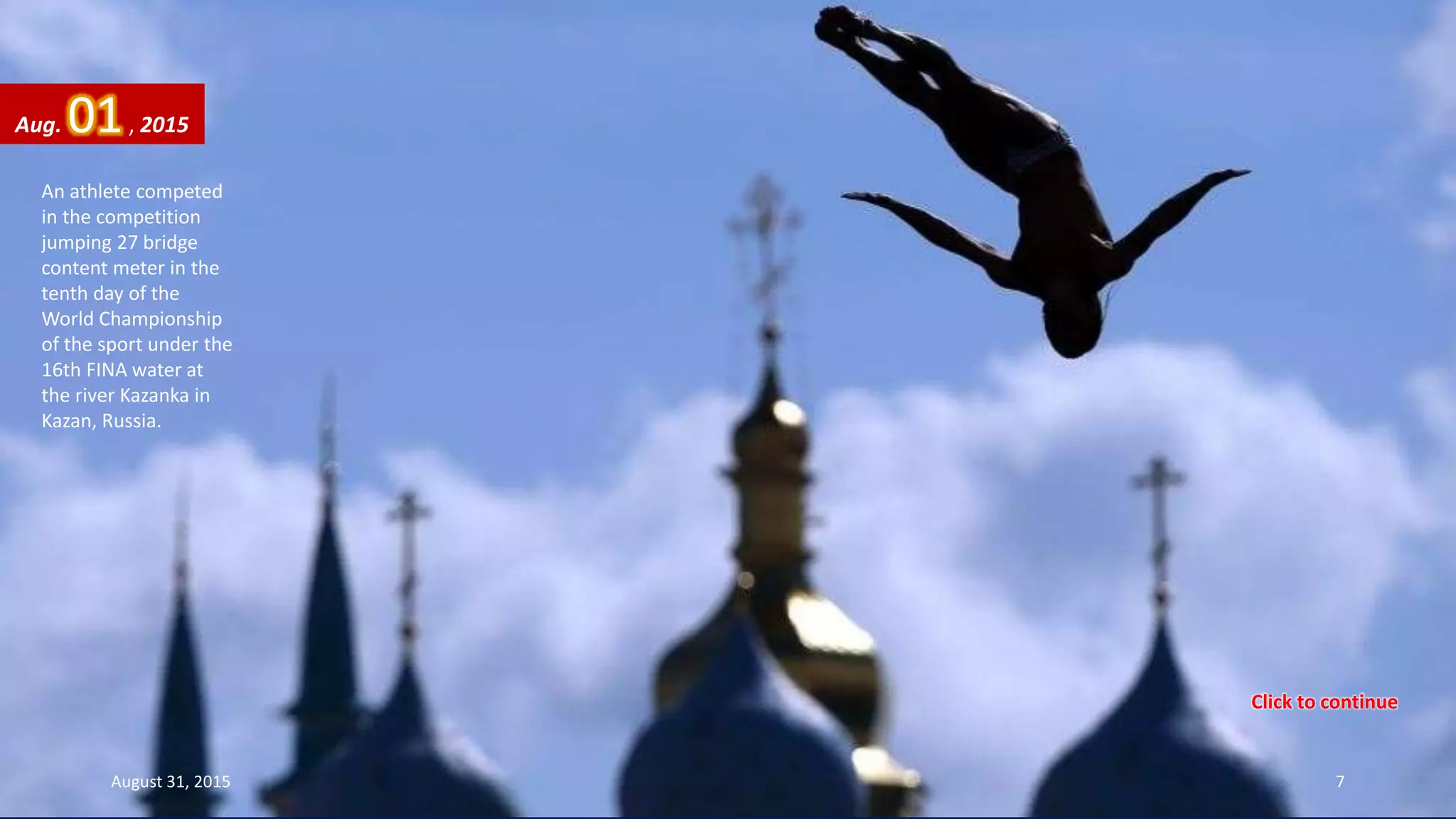 An athlete competed
in the competition
jumping 27 bridge
content meter in the
tenth day of the
World Championship
of the sport under the
16th FINA water at
the river Kazanka in
Kazan, Russia.
Aug. 01, 2015
August 31, 2015 7
Click to continue
 