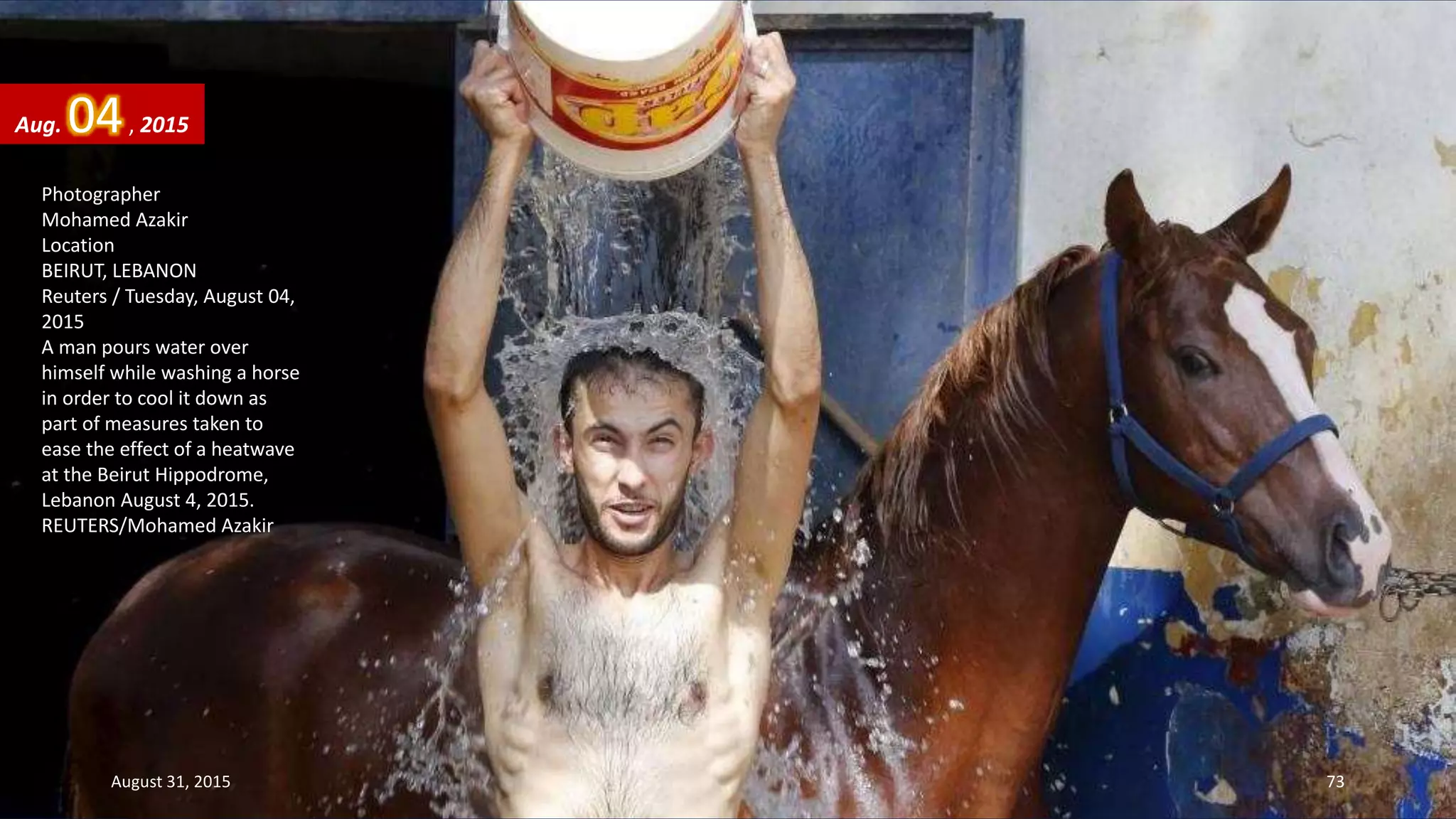 Photographer
Mohamed Azakir
Location
BEIRUT, LEBANON
Reuters / Tuesday, August 04,
2015
A man pours water over
himself while washing a horse
in order to cool it down as
part of measures taken to
ease the effect of a heatwave
at the Beirut Hippodrome,
Lebanon August 4, 2015.
REUTERS/Mohamed Azakir
Aug. 04, 2015
August 31, 2015 73
 