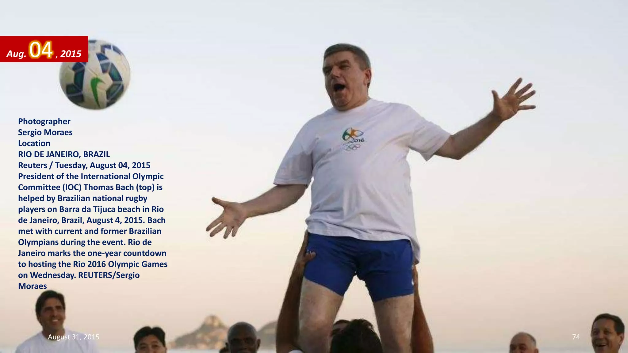 Photographer
Sergio Moraes
Location
RIO DE JANEIRO, BRAZIL
Reuters / Tuesday, August 04, 2015
President of the International Olympic
Committee (IOC) Thomas Bach (top) is
helped by Brazilian national rugby
players on Barra da Tijuca beach in Rio
de Janeiro, Brazil, August 4, 2015. Bach
met with current and former Brazilian
Olympians during the event. Rio de
Janeiro marks the one-year countdown
to hosting the Rio 2016 Olympic Games
on Wednesday. REUTERS/Sergio
Moraes
Aug. 04, 2015
August 31, 2015 74
 