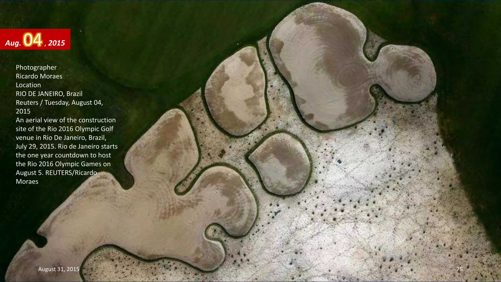 Photographer
Ricardo Moraes
Location
RIO DE JANEIRO, Brazil
Reuters / Tuesday, August 04,
2015
An aerial view of the construction
site of the Rio 2016 Olympic Golf
venue in Rio De Janeiro, Brazil,
July 29, 2015. Rio de Janeiro starts
the one year countdown to host
the Rio 2016 Olympic Games on
August 5. REUTERS/Ricardo
Moraes
Aug. 04, 2015
August 31, 2015 75
 