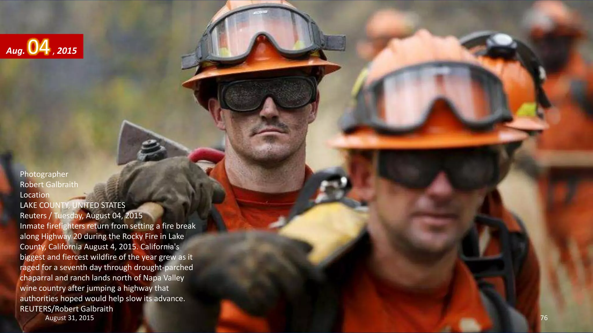 Photographer
Robert Galbraith
Location
LAKE COUNTY, UNITED STATES
Reuters / Tuesday, August 04, 2015
Inmate firefighters return from setting a fire break
along Highway 20 during the Rocky Fire in Lake
County, California August 4, 2015. California's
biggest and fiercest wildfire of the year grew as it
raged for a seventh day through drought-parched
chaparral and ranch lands north of Napa Valley
wine country after jumping a highway that
authorities hoped would help slow its advance.
REUTERS/Robert Galbraith
Aug. 04, 2015
August 31, 2015 76
 