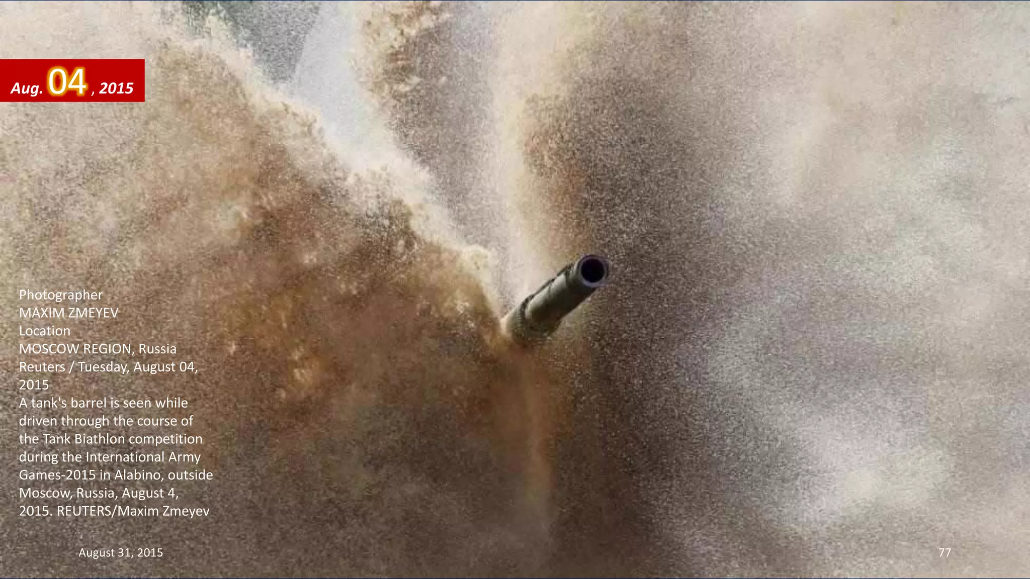 Photographer
MAXIM ZMEYEV
Location
MOSCOW REGION, Russia
Reuters / Tuesday, August 04,
2015
A tank's barrel is seen while
driven through the course of
the Tank Biathlon competition
during the International Army
Games-2015 in Alabino, outside
Moscow, Russia, August 4,
2015. REUTERS/Maxim Zmeyev
Aug. 04, 2015
August 31, 2015 77
 