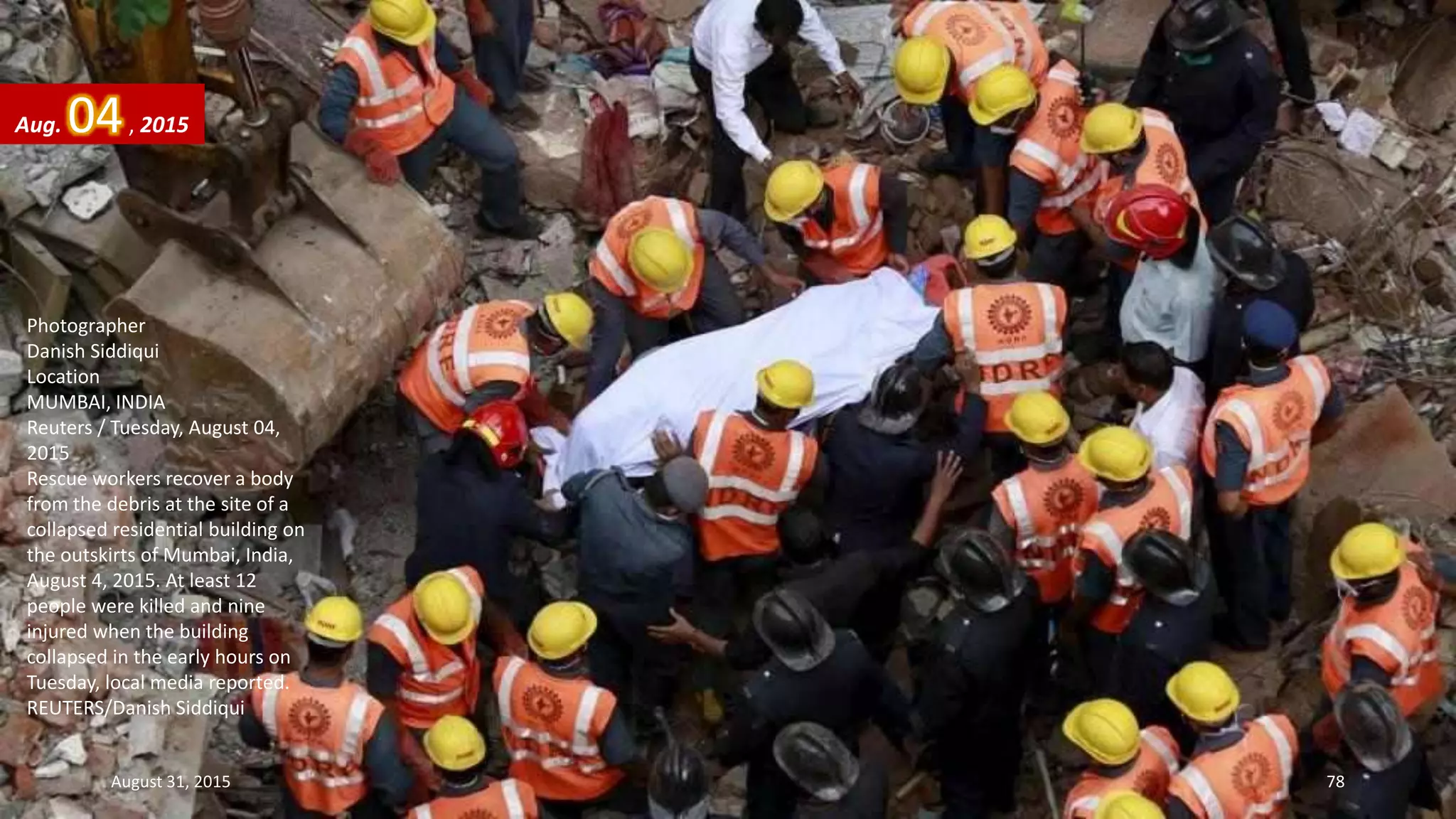 Photographer
Danish Siddiqui
Location
MUMBAI, INDIA
Reuters / Tuesday, August 04,
2015
Rescue workers recover a body
from the debris at the site of a
collapsed residential building on
the outskirts of Mumbai, India,
August 4, 2015. At least 12
people were killed and nine
injured when the building
collapsed in the early hours on
Tuesday, local media reported.
REUTERS/Danish Siddiqui
Aug. 04, 2015
August 31, 2015 78
 