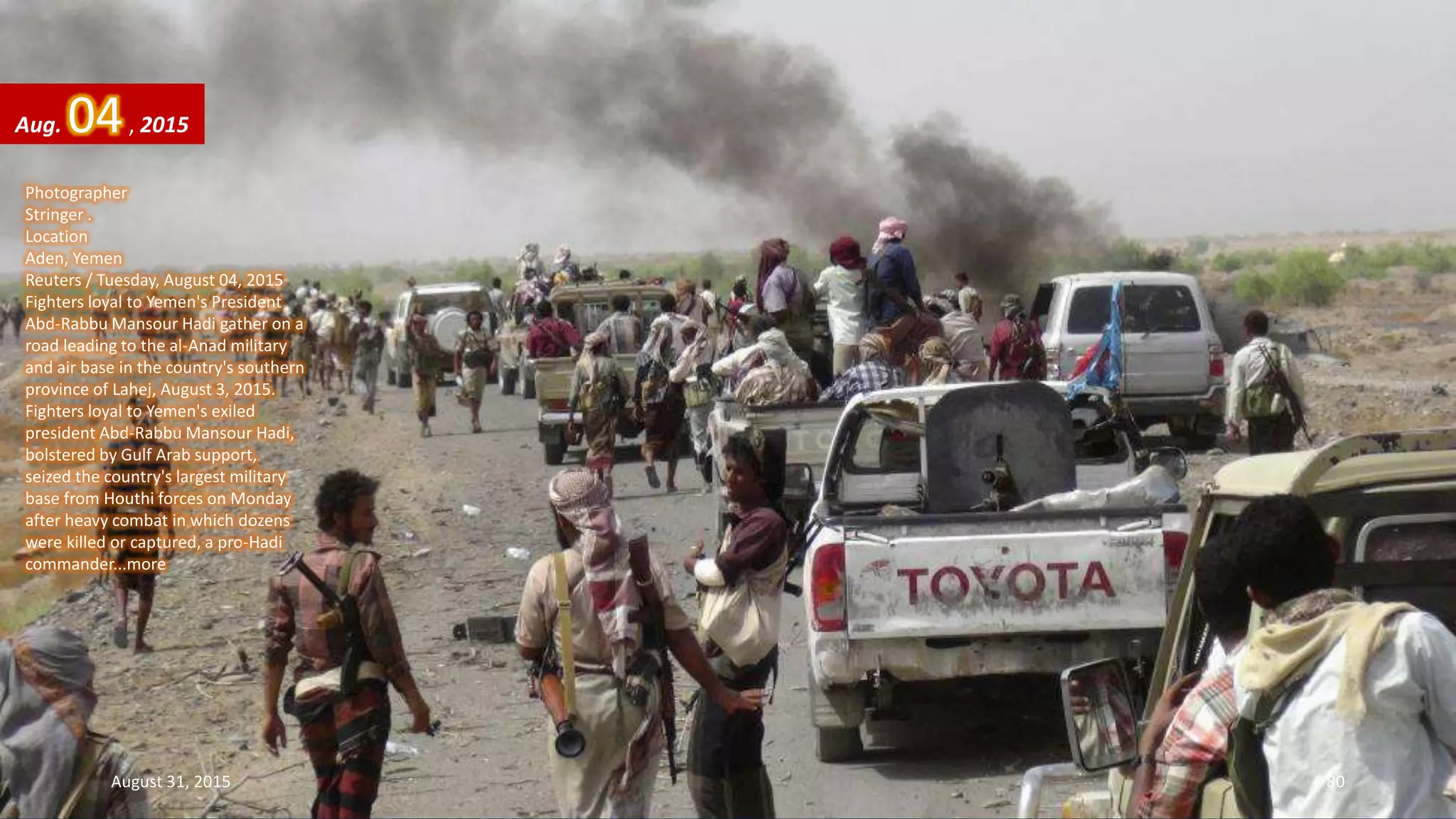 Photographer
Stringer .
Location
Aden, Yemen
Reuters / Tuesday, August 04, 2015
Fighters loyal to Yemen's President
Abd-Rabbu Mansour Hadi gather on a
road leading to the al-Anad military
and air base in the country's southern
province of Lahej, August 3, 2015.
Fighters loyal to Yemen's exiled
president Abd-Rabbu Mansour Hadi,
bolstered by Gulf Arab support,
seized the country's largest military
base from Houthi forces on Monday
after heavy combat in which dozens
were killed or captured, a pro-Hadi
commander...more
Aug. 04, 2015
August 31, 2015 80
 