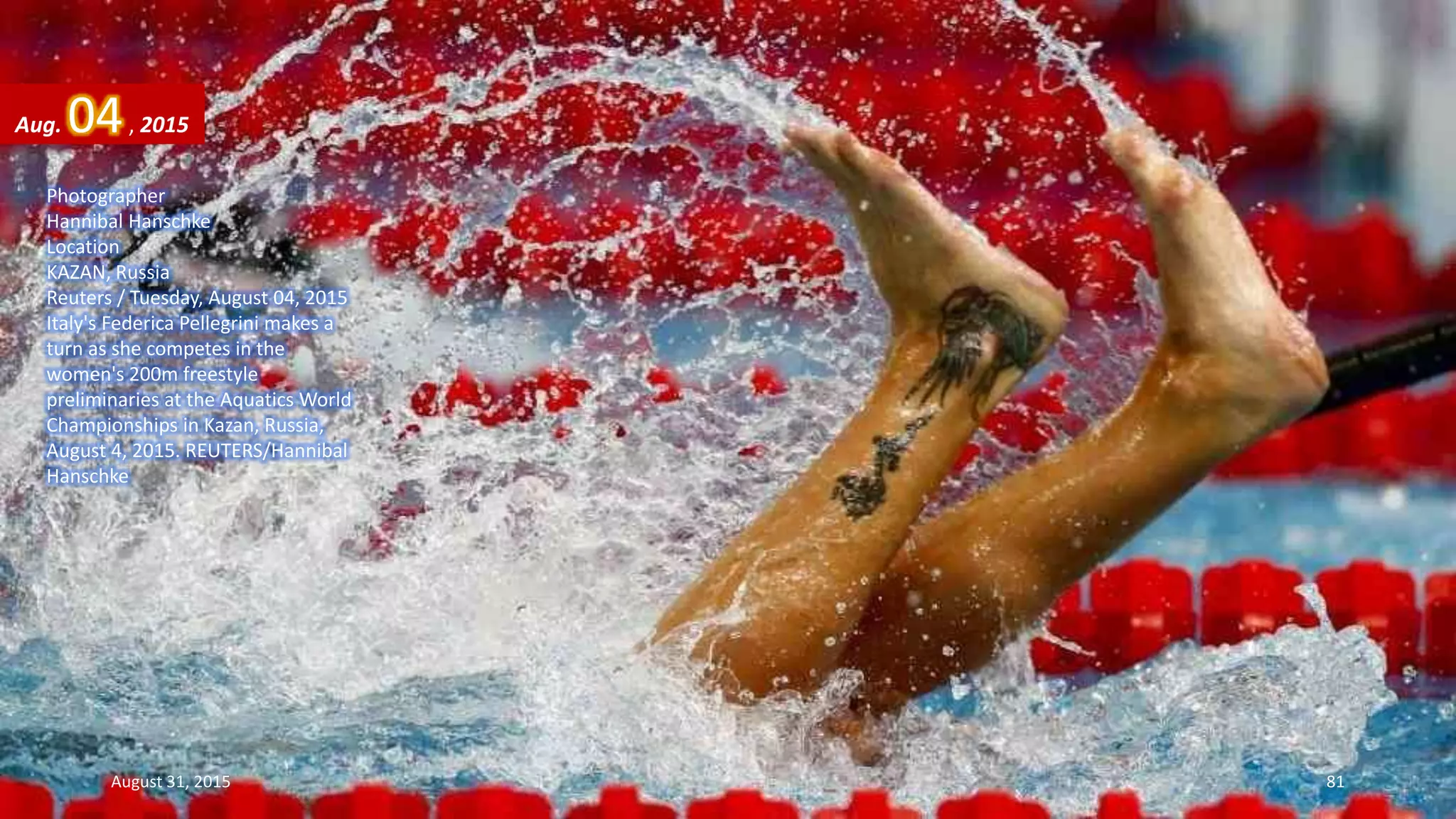 Photographer
Hannibal Hanschke
Location
KAZAN, Russia
Reuters / Tuesday, August 04, 2015
Italy's Federica Pellegrini makes a
turn as she competes in the
women's 200m freestyle
preliminaries at the Aquatics World
Championships in Kazan, Russia,
August 4, 2015. REUTERS/Hannibal
Hanschke
Aug. 04, 2015
August 31, 2015 81
 