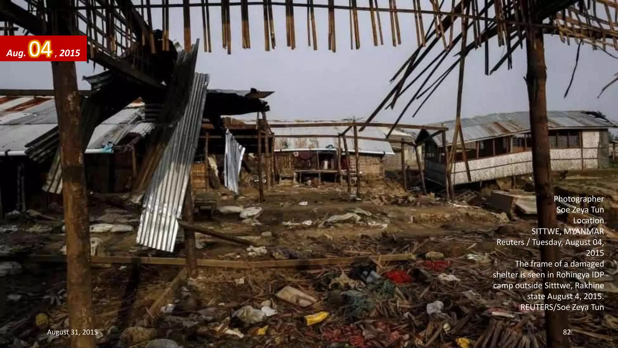 Photographer
Soe Zeya Tun
Location
SITTWE, MYANMAR
Reuters / Tuesday, August 04,
2015
The frame of a damaged
shelter is seen in Rohingya IDP
camp outside Sitttwe, Rakhine
state August 4, 2015.
REUTERS/Soe Zeya Tun
Aug. 04, 2015
August 31, 2015 82
 