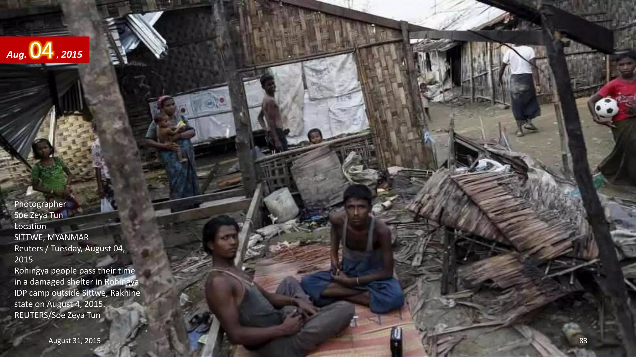 Photographer
Soe Zeya Tun
Location
SITTWE, MYANMAR
Reuters / Tuesday, August 04,
2015
Rohingya people pass their time
in a damaged shelter in Rohingya
IDP camp outside Sittwe, Rakhine
state on August 4, 2015.
REUTERS/Soe Zeya Tun
Aug. 04, 2015
August 31, 2015 83
 
