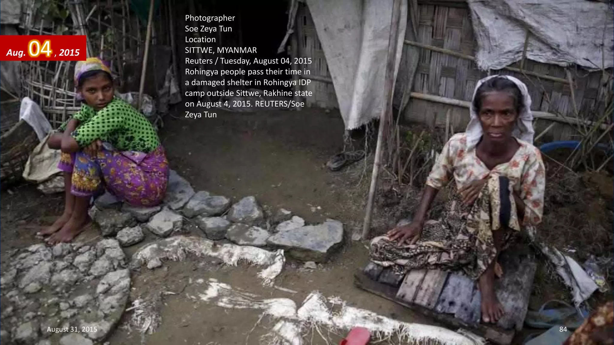 Photographer
Soe Zeya Tun
Location
SITTWE, MYANMAR
Reuters / Tuesday, August 04, 2015
Rohingya people pass their time in
a damaged shelter in Rohingya IDP
camp outside Sittwe, Rakhine state
on August 4, 2015. REUTERS/Soe
Zeya Tun
Aug. 04, 2015
August 31, 2015 84
 