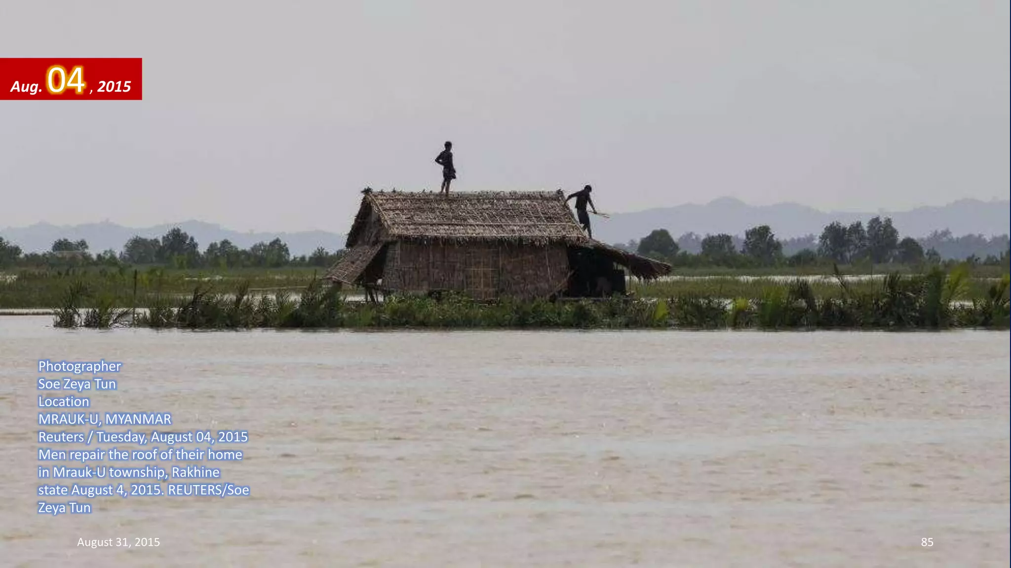 Photographer
Soe Zeya Tun
Location
MRAUK-U, MYANMAR
Reuters / Tuesday, August 04, 2015
Men repair the roof of their home
in Mrauk-U township, Rakhine
state August 4, 2015. REUTERS/Soe
Zeya Tun
Aug. 04, 2015
August 31, 2015 85
 