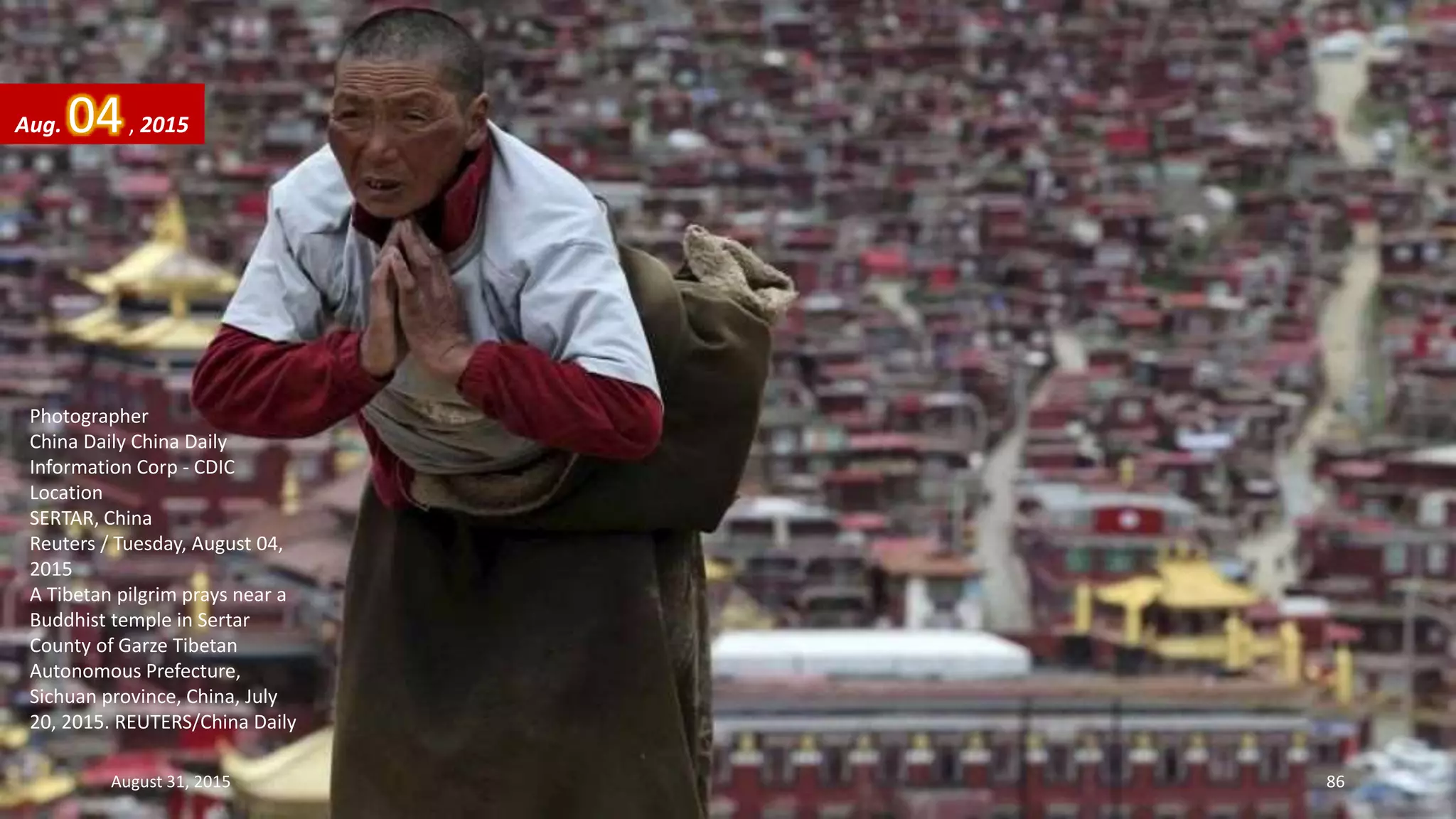 Photographer
China Daily China Daily
Information Corp - CDIC
Location
SERTAR, China
Reuters / Tuesday, August 04,
2015
A Tibetan pilgrim prays near a
Buddhist temple in Sertar
County of Garze Tibetan
Autonomous Prefecture,
Sichuan province, China, July
20, 2015. REUTERS/China Daily
Aug. 04, 2015
August 31, 2015 86
 