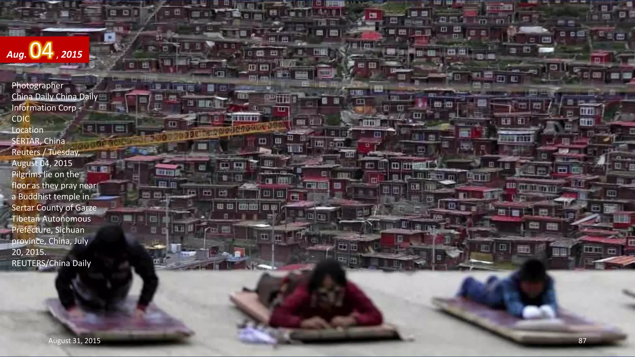 Photographer
China Daily China Daily
Information Corp -
CDIC
Location
SERTAR, China
Reuters / Tuesday,
August 04, 2015
Pilgrims lie on the
floor as they pray near
a Buddhist temple in
Sertar County of Garze
Tibetan Autonomous
Prefecture, Sichuan
province, China, July
20, 2015.
REUTERS/China Daily
Aug. 04, 2015
August 31, 2015 87
 